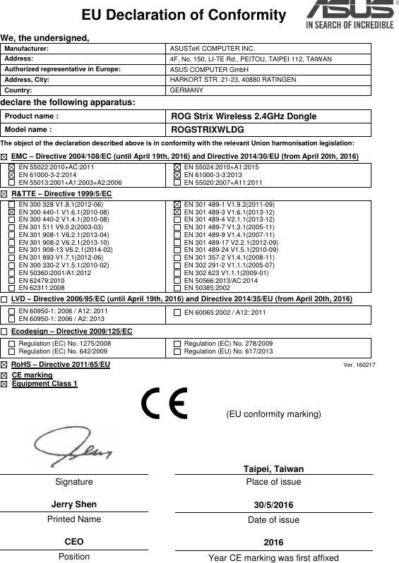 EU Declaration of Conformity    We, the undersigned, Manufacturer: ASUSTeK COMPUTER INC. Address: 4F, No. 150, LI-TE Rd., PEITOU, TAIPEI 112, TAIWAN   Authorized representative in Europe: ASUS COMPUTER GmbH Address, City: HARKORT STR. 21-23, 40880 RATINGEN Country: GERMANY declare the following apparatus: Product name : ROG Strix Wireless 2.4GHz Dongle Model name : ROGSTRIXWLDG The object of the declaration described above is in conformity with the relevant Union harmonisation legislation:  EMC – Directive 2004/108/EC (until April 19th, 2016) and Directive 2014/30/EU (from April 20th, 2016)   EN 55022:2010+AC:2011   EN 61000-3-2:2014   EN 55013:2001+A1:2003+A2:2006   EN 55024:2010+A1:2015   EN 61000-3-3:2013   EN 55020:2007+A11:2011   R&amp;TTE – Directive 1999/5/EC   EN 300 328 V1.8.1(2012-06)   EN 300 440-1 V1.6.1(2010-08)   EN 300 440-2 V1.4.1(2010-08)   EN 301 511 V9.0.2(2003-03)   EN 301 908-1 V6.2.1(2013-04)   EN 301 908-2 V6.2.1(2013-10)   EN 301 908-13 V6.2.1(2014-02)  EN 301 893 V1.7.1(2012-06)   EN 300 330-2 V1.5.1(2010-02)   EN 50360:2001/A1:2012   EN 62479:2010   EN 62311:2008   EN 301 489-1 V1.9.2(2011-09)   EN 301 489-3 V1.6.1(2013-12)   EN 301 489-4 V2.1.1(2013-12)   EN 301 489-7 V1.3.1(2005-11)   EN 301 489-9 V1.4.1(2007-11)   EN 301 489-17 V2.2.1(2012-09)   EN 301 489-24 V1.5.1(2010-09)  EN 301 357-2 V1.4.1(2008-11)  EN 302 291-2 V1.1.1(2005-07)  EN 302 623 V1.1.1(2009-01)   EN 50566:2013/AC:2014   EN 50385:2002  LVD – Directive 2006/95/EC (until April 19th, 2016) and Directive 2014/35/EU (from April 20th, 2016)   EN 60950-1: 2006 / A12: 2011   EN 60950-1: 2006 / A2: 2013   EN 60065:2002 / A12: 2011  Ecodesign – Directive 2009/125/EC   Regulation (EC) No. 1275/2008   Regulation (EC) No. 642/2009   Regulation (EC) No. 278/2009   Regulation (EU) No. 617/2013  RoHS – Directive 2011/65/EU                                                                               Ver. 160217  CE marking    Equipment Class 1  Signature  Jerry Shen Printed Name  CEO Position  Taipei, Taiwan Place of issue  30/5/2016 Date of issue  2016 Year CE marking was first affixed  (EU conformity marking)  