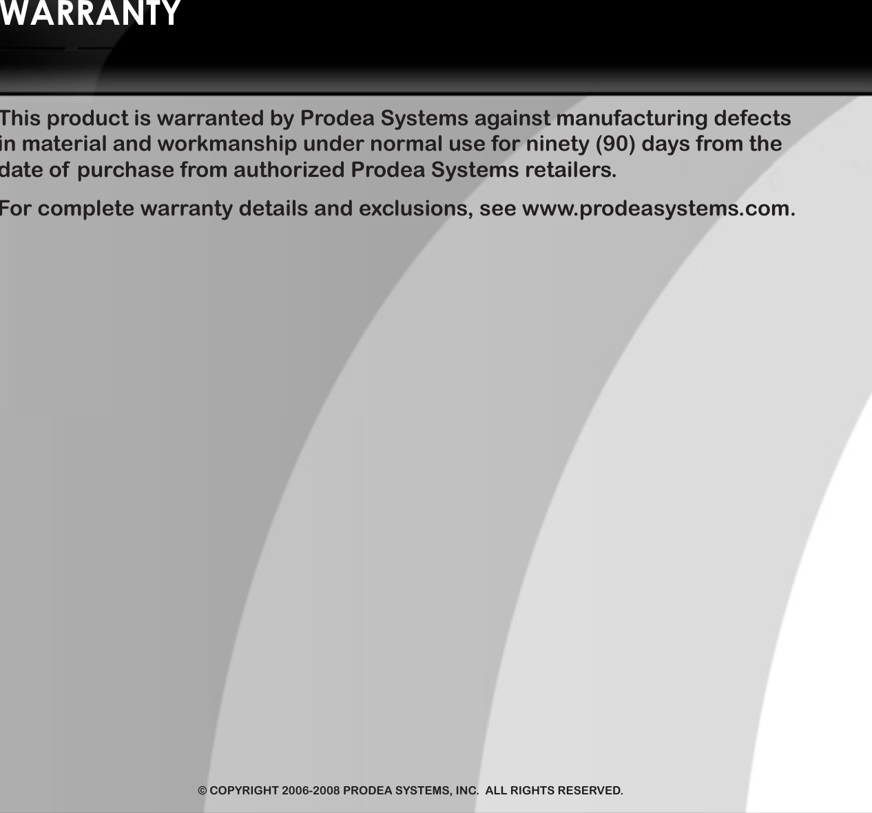 6101 West Plano Parkway  •  Plano, TX 75093  •  ProdeaSystems.com  •  214.278.1850© COPYRIGHT 2006-2008 PRODEA SYSTEMS, INC.  ALL RIGHTS RESERVED.WARRANTYThis product is warranted by Prodea Systems against manufacturing defects in material and workmanship under normal use for ninety (90) days from the date of  purchase from authorized Prodea Systems retailers. For complete warranty details and exclusions, see www.prodeasystems.com.