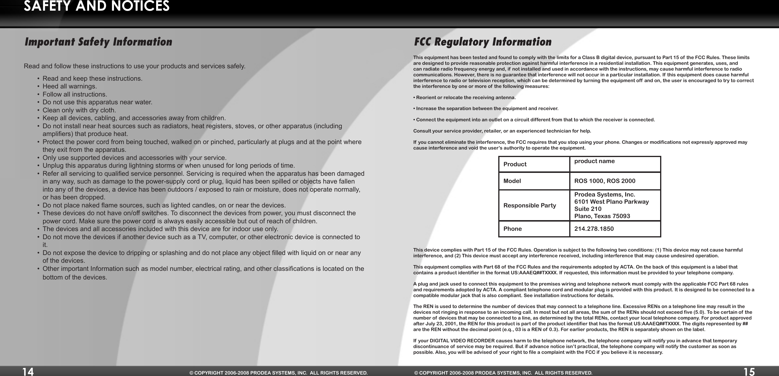 14 © COPYRIGHT 2006-2008 PRODEA SYSTEMS, INC.  ALL RIGHTS RESERVED.15© COPYRIGHT 2006-2008 PRODEA SYSTEMS, INC.  ALL RIGHTS RESERVED.SAFETY AND NOTICESImportant Safety InformationRead and follow these instructions to use your products and services safely.Read and keep these instructions.•Heed all warnings.•Follow all instructions.•Do not use this apparatus near water.•Clean only with dry cloth.•Keep all devices, cabling, and accessories away from children.•Do not install near heat sources such as radiators, heat registers, stoves, or other apparatus (including •ampliers)thatproduceheat.Protect the power cord from being touched, walked on or pinched, particularly at plugs and at the point where •they exit from the apparatus.Only use supported devices and accessories with your service.•Unplug this apparatus during lightning storms or when unused for long periods of time.•Referallservicingtoqualiedservicepersonnel.Servicingisrequiredwhentheapparatushasbeendamaged•in any way, such as damage to the power-supply cord or plug, liquid has been spilled or objects have fallen into any of the devices, a device has been outdoors / exposed to rain or moisture, does not operate normally, or has been dropped.Donotplacenakedamesources,suchaslightedcandles,onornearthedevices.•These devices do not have on/off switches. To disconnect the devices from power, you must disconnect the •power cord. Make sure the power cord is always easily accessible but out of reach of children.The devices and all accessories included with this device are for indoor use only.•Do not move the devices if another device such as a TV, computer, or other electronic device is connected to •it.Donotexposethedevicetodrippingorsplashinganddonotplaceanyobjectlledwithliquidonornearany•of the devices.OtherimportantInformationsuchasmodelnumber,electricalrating,andotherclassicationsislocatedonthe•bottom of the devices.FCC Regulatory InformationThis equipment has been tested and found to comply with the limits for a Class B digital device, pursuant to Part 15 of  the FCC Rules. These limits are designed to provide reasonable protection against harmful interference in a residential installation. This equipment generates, uses, and can radiate radio frequency energy and, if not installed and used in accordance with the instructions, may cause harmful interference to radio communications. However, there is no guarantee that interference will not occur in a particular installation. If this equipment does cause harmful interference to radio or television reception, which can be determined by turning the equipment off  and on, the user is encouraged to try to correct the interference by one or more of the following measures:•Reorientorrelocatethereceivingantenna.•Increasetheseparationbetweentheequipmentandreceiver.•Connecttheequipmentintoanoutletonacircuitdifferentfromthattowhichthereceiverisconnected.Consult your service provider, retailer, or an experienced technician for help.If you cannot eliminate the interference, the FCC requires that you stop using your phone. Changes or modifications not expressly approved may cause interference and void the user’s authority to operate the equipment.Product product nameModel ROS 1000, ROS 2000Responsible PartyProdea Systems, Inc. 6101 West Plano Parkway Suite 210 Plano, Texas 75093Phone 214.278.1850This device complies with Part 15 of the FCC Rules. Operation is subject to the following two conditions: (1) This device may not cause harmful interference, and (2) This device must accept any interference received, including interference that may cause undesired operation.This equipment complies with Part 68 of the FCC Rules and the requirements adopted by ACTA. On the back of this equipment is a label that contains a product identifier in the format US:AAAEQ##TXXXX. If requested, this information must be provided to your telephone company. A plug and jack used to connect this equipment to the premises wiring and telephone network must comply with the applicable FCC Part 68 rules and requirements adopted by ACTA. A compliant telephone cord and modular plug is provided with this product. It is designed to be connected to a compatible modular jack that is also compliant. See installation instructions for details. The REN is used to determine the number of devices that may connect to a telephone line. Excessive RENs on a telephone line may result in the devices not ringing in response to an incoming call. In most but not all areas, the sum of  the RENs should not exceed five (5.0). To be certain of  the number of devices that may be connected to a line, as determined by the total RENs, contact your local telephone company. For product approved after July 23, 2001, the REN for this product is part of the product identifier that has the format US:AAAEQ##TXXXX. The digits represented by ## are the REN without the decimal point (e.q., 03 is a REN of 0.3). For earlier products, the REN is separately shown on the label. If your DIGITAL VIDEO RECORDER causes harm to the telephone network, the telephone company will notify you in advance that temporary discontinuance of service may be required. But if  advance notice isn’t practical, the telephone company will notify the customer as soon as possible. Also, you will be advised of your right to file a complaint with the FCC if you believe it is necessary. 