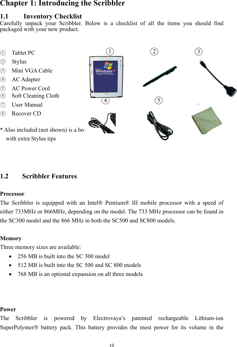 Chapter 1: Introducing the Scribbler 1.1   Inventory Checklist Carefully unpack your Scribbler. Below is a checklist of all the items you should find packaged with your new product.               ○2○3 ○5○6                          ○1  Tablet PC  ○2  Stylus  ○3  Mini VGA Cable ○4  AC Adapter ○5  AC Power Cord  ○6  Soft Cleaning Cloth ○7  User Manual  ○8  Recover CD  * Also included (not shown) is a box   ○1○4    with extra Stylus tips    1.2    Scribbler Features   Processor The Scribbler is equipped with an Intel® Pentium® III mobile processor with a speed of either 733MHz or 866MHz, depending on the model. The 733 MHz processor can be found in the SC300 model and the 866 MHz in both the SC500 and SC800 models.    Memory Three memory sizes are available: •  256 MB is built into the SC 300 model •  512 MB is built into the SC 500 and SC 800 models •  768 MB is an optional expansion on all three models      Power The Scribbler is powered by Electrovaya’s patented rechargeable Lithium-ion SuperPolymer battery pack. This battery provides the most power for its volume in the  10