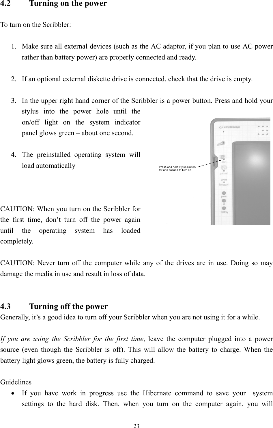 4.2    Turning on the power  To turn on the Scribbler:  1.  Make sure all external devices (such as the AC adaptor, if you plan to use AC power rather than battery power) are properly connected and ready.  2.  If an optional external diskette drive is connected, check that the drive is empty.  3.  In the upper right hand corner of the Scribbler is a power button. Press and hold your stylus into the power hole until the on/off light on the system indicator panel glows green – about one second.    4.  The preinstalled operating system will load automatically     CAUTION: When you turn on the Scribbler for the first time, don’t turn off the power again until the operating system has loaded completely.  CAUTION: Never turn off the computer while any of the drives are in use. Doing so may damage the media in use and result in loss of data.   4.3    Turning off the power Generally, it’s a good idea to turn off your Scribbler when you are not using it for a while.  If you are using the Scribbler for the first time, leave the computer plugged into a power source (even though the Scribbler is off). This will allow the battery to charge. When the battery light glows green, the battery is fully charged.  Guidelines •  If you have work in progress use the Hibernate command to save your  system settings to the hard disk. Then, when you turn on the computer again, you will  23