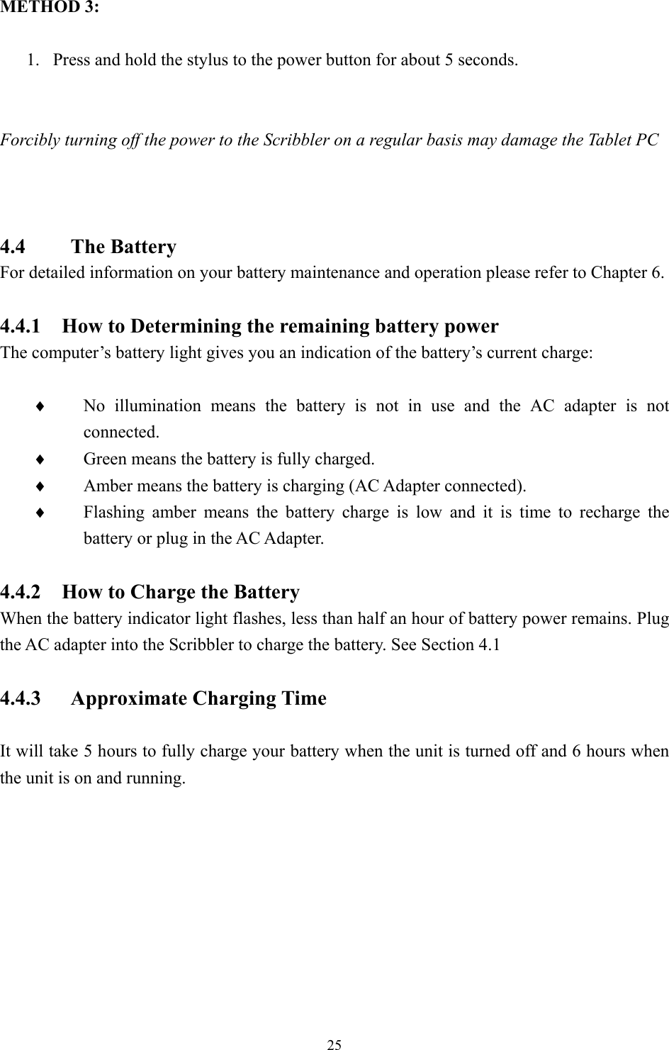 METHOD 3:  1.  Press and hold the stylus to the power button for about 5 seconds.   Forcibly turning off the power to the Scribbler on a regular basis may damage the Tablet PC        4.4    The Battery For detailed information on your battery maintenance and operation please refer to Chapter 6.  4.4.1    How to Determining the remaining battery power The computer’s battery light gives you an indication of the battery’s current charge:  No illumination means the battery is not in use and the AC adapter is not connected. ♦ ♦ ♦ ♦ Green means the battery is fully charged. Amber means the battery is charging (AC Adapter connected). Flashing amber means the battery charge is low and it is time to recharge the battery or plug in the AC Adapter.  4.4.2    How to Charge the Battery When the battery indicator light flashes, less than half an hour of battery power remains. Plug the AC adapter into the Scribbler to charge the battery. See Section 4.1  4.4.3 Approximate Charging Time  It will take 5 hours to fully charge your battery when the unit is turned off and 6 hours when the unit is on and running.            25