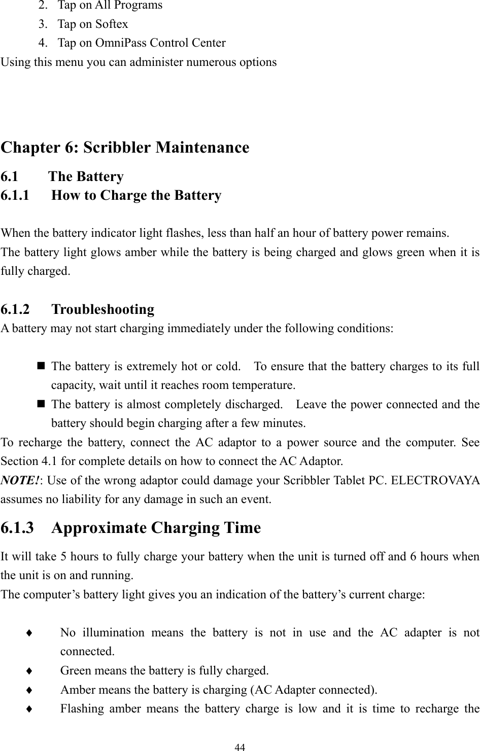 2.  Tap on All Programs 3.  Tap on Softex 4.  Tap on OmniPass Control Center Using this menu you can administer numerous options   Chapter 6: Scribbler Maintenance 6.1 The Battery 6.1.1  How to Charge the Battery  When the battery indicator light flashes, less than half an hour of battery power remains. The battery light glows amber while the battery is being charged and glows green when it is fully charged.  6.1.2 Troubleshooting A battery may not start charging immediately under the following conditions:   The battery is extremely hot or cold.    To ensure that the battery charges to its full capacity, wait until it reaches room temperature.  The battery is almost completely discharged.    Leave the power connected and the battery should begin charging after a few minutes. To recharge the battery, connect the AC adaptor to a power source and the computer. See Section 4.1 for complete details on how to connect the AC Adaptor. NOTE!: Use of the wrong adaptor could damage your Scribbler Tablet PC. ELECTROVAYA assumes no liability for any damage in such an event. 6.1.3 Approximate Charging Time It will take 5 hours to fully charge your battery when the unit is turned off and 6 hours when the unit is on and running.   The computer’s battery light gives you an indication of the battery’s current charge:  No illumination means the battery is not in use and the AC adapter is not connected. ♦ ♦ ♦ ♦ Green means the battery is fully charged. Amber means the battery is charging (AC Adapter connected). Flashing amber means the battery charge is low and it is time to recharge the  44