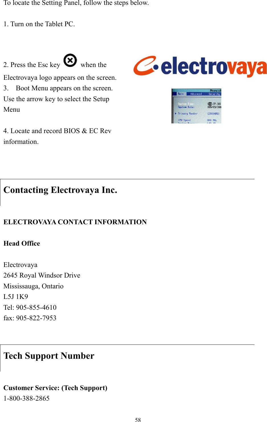 To locate the Setting Panel, follow the steps below.    1. Turn on the Tablet PC.    2. Press the Esc key   when the Electrovaya logo appears on the screen. 3.    Boot Menu appears on the screen.   Use the arrow key to select the Setup Menu   4. Locate and record BIOS &amp; EC Rev information.     Contacting Electrovaya Inc.  ELECTROVAYA CONTACT INFORMATION  Head Office  Electrovaya 2645 Royal Windsor Drive Mississauga, Ontario L5J 1K9 Tel: 905-855-4610 fax: 905-822-7953   Tech Support Number  Customer Service: (Tech Support) 1-800-388-2865  58