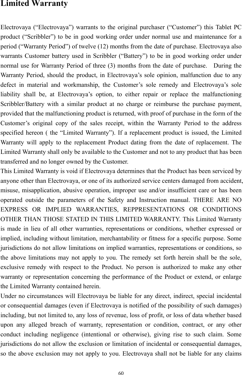 Limited Warranty  Electrovaya (“Electrovaya”) warrants to the original purchaser (“Customer”) this Tablet PC product (“Scribbler”) to be in good working order under normal use and maintenance for a period (“Warranty Period”) of twelve (12) months from the date of purchase. Electrovaya also warrants Customer battery used in Scribbler (“Battery”) to be in good working order under normal use for Warranty Period of three (3) months from the date of purchase.    During the Warranty Period, should the product, in Electrovaya’s sole opinion, malfunction due to any defect in material and workmanship, the Customer’s sole remedy and Electrovaya’s sole liability shall be, at Electrovaya’s option, to either repair or replace the malfunctioning Scribbler/Battery with a similar product at no charge or reimburse the purchase payment, provided that the malfunctioning product is returned, with proof of purchase in the form of the Customer’s original copy of the sales receipt, within the Warranty Period to the address specified hereon ( the “Limited Warranty”). If a replacement product is issued, the Limited Warranty will apply to the replacement Product dating from the date of replacement. The Limited Warranty shall only be available to the Customer and not to any product that has been transferred and no longer owned by the Customer. This Limited Warranty is void if Electrovaya determines that the Product has been serviced by anyone other than Electrovaya, or one of its authorized service centers damaged from accident, misuse, misapplication, abusive operation, improper use and/or insufficient care or has been operated outside the parameters of the Safety and Instruction manual. THERE ARE NO EXPRESS OR IMPLIED WARRANTIES, REPPRESENTATIONS OR CONDITIONS OTHER THAN THOSE STATED IN THIS LIMITED WARRANTY. This Limited Warranty is made in lieu of all other warranties, representations or conditions, whether expressed or implied, including without limitation, merchantability or fitness for a specific purpose. Some jurisdictions do not allow limitations on implied warranties, representations or conditions, so the above limitations may not apply to you. The remedy set forth herein shall be the sole, exclusive remedy with respect to the Product. No person is authorized to make any other warranty or representation concerning the performance of the Product or extend, or enlarge the Limited Warranty contained herein. Under no circumstances will Electrovaya be liable for any direct, indirect, special incidental or consequential damages (even if Electrovaya is notified of the possibility of such damages) including, but not limited to, any loss of revenue, loss of profit, or loss of data whether based upon any alleged breach of warranty, representation or condition, contract, or any other conduct including negligence (intentional or otherwise), giving rise to such claim. Some jurisdictions do not allow the exclusion or limitation of incidental or consequential damages, so the above exclusion may not apply to you. Electrovaya shall not be liable for any claims  60