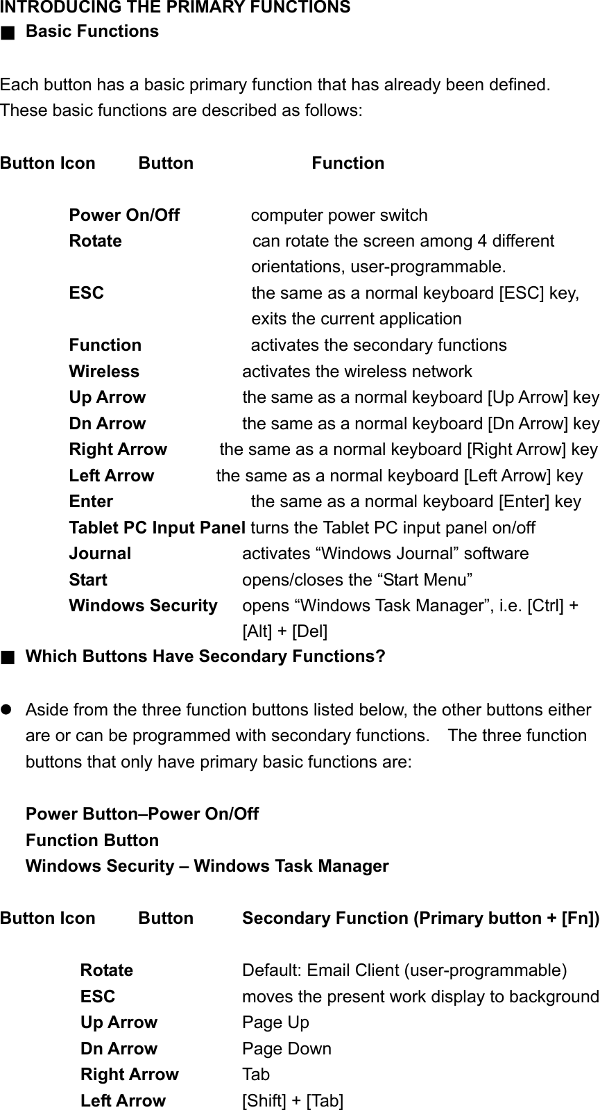 INTRODUCING THE PRIMARY FUNCTIONS ■ Basic Functions  Each button has a basic primary function that has already been defined.   These basic functions are described as follows:  Button Icon  Button    Function  Power On/Off       computer power switch Rotate                can rotate the screen among 4 different orientations, user-programmable. ESC  the same as a normal keyboard [ESC] key, exits the current application     Function    activates the secondary functions Wireless   activates the wireless network Up Arrow  the same as a normal keyboard [Up Arrow] key Dn Arrow         the same as a normal keyboard [Dn Arrow] key Right Arrow      the same as a normal keyboard [Right Arrow] key   Left Arrow        the same as a normal keyboard [Left Arrow] key Enter            the same as a normal keyboard [Enter] key Tablet PC Input Panel turns the Tablet PC input panel on/off Journal            activates “Windows Journal” software   Start          opens/closes the “Start Menu” Windows Security  opens “Windows Task Manager”, i.e. [Ctrl] + [Alt] + [Del] ■ Which Buttons Have Secondary Functions?   Aside from the three function buttons listed below, the other buttons either are or can be programmed with secondary functions.    The three function buttons that only have primary basic functions are:  Power Button–Power On/Off Function Button Windows Security – Windows Task Manager  Button Icon    Button     Secondary Function (Primary button + [Fn])  Rotate    Default: Email Client (user-programmable) ESC     moves the present work display to background Up Arrow        Page Up Dn Arrow      Page Down Right Arrow    Tab Left Arrow      [Shift] + [Tab] 