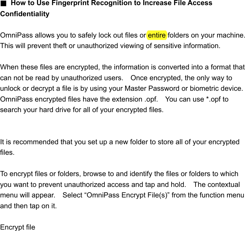 ■  How to Use Fingerprint Recognition to Increase File Access Confidentiality  OmniPass allows you to safely lock out files or entire folders on your machine.   This will prevent theft or unauthorized viewing of sensitive information.  When these files are encrypted, the information is converted into a format that can not be read by unauthorized users.    Once encrypted, the only way to unlock or decrypt a file is by using your Master Password or biometric device.   OmniPass encrypted files have the extension .opf.    You can use *.opf to search your hard drive for all of your encrypted files.   It is recommended that you set up a new folder to store all of your encrypted files.  To encrypt files or folders, browse to and identify the files or folders to which you want to prevent unauthorized access and tap and hold.    The contextual menu will appear.    Select “OmniPass Encrypt File(s)” from the function menu and then tap on it.  Encrypt file  