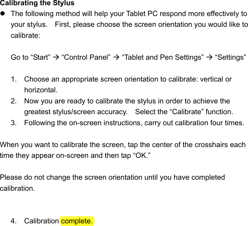 Calibrating the Stylus  The following method will help your Tablet PC respond more effectively to your stylus.    First, please choose the screen orientation you would like to calibrate:  Go to “Start”  “Control Panel”  “Tablet and Pen Settings”  “Settings”  1. Choose an appropriate screen orientation to calibrate: vertical or horizontal. 2.  Now you are ready to calibrate the stylus in order to achieve the greatest stylus/screen accuracy.    Select the “Calibrate” function. 3.  Following the on-screen instructions, carry out calibration four times.  When you want to calibrate the screen, tap the center of the crosshairs each time they appear on-screen and then tap “OK.”  Please do not change the screen orientation until you have completed calibration.   4. Calibration complete.   