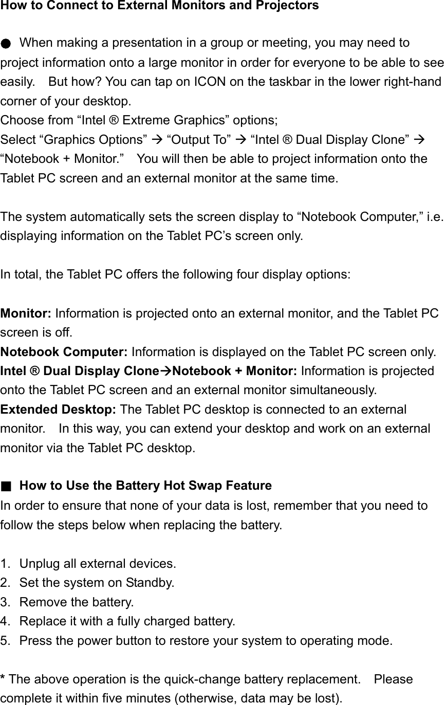 How to Connect to External Monitors and Projectors  ● When making a presentation in a group or meeting, you may need to project information onto a large monitor in order for everyone to be able to see easily.    But how? You can tap on ICON on the taskbar in the lower right-hand corner of your desktop. Choose from “Intel ® Extreme Graphics” options; Select “Graphics Options”  “Output To”  “Intel ® Dual Display Clone”  “Notebook + Monitor.”    You will then be able to project information onto the Tablet PC screen and an external monitor at the same time.    The system automatically sets the screen display to “Notebook Computer,” i.e. displaying information on the Tablet PC’s screen only.  In total, the Tablet PC offers the following four display options:  Monitor: Information is projected onto an external monitor, and the Tablet PC screen is off. Notebook Computer: Information is displayed on the Tablet PC screen only. Intel ® Dual Display CloneNotebook + Monitor: Information is projected onto the Tablet PC screen and an external monitor simultaneously. Extended Desktop: The Tablet PC desktop is connected to an external monitor.    In this way, you can extend your desktop and work on an external monitor via the Tablet PC desktop.  ■ How to Use the Battery Hot Swap Feature In order to ensure that none of your data is lost, remember that you need to follow the steps below when replacing the battery.  1.  Unplug all external devices. 2.  Set the system on Standby. 3.  Remove the battery. 4.  Replace it with a fully charged battery. 5.  Press the power button to restore your system to operating mode.  * The above operation is the quick-change battery replacement.    Please complete it within five minutes (otherwise, data may be lost). 