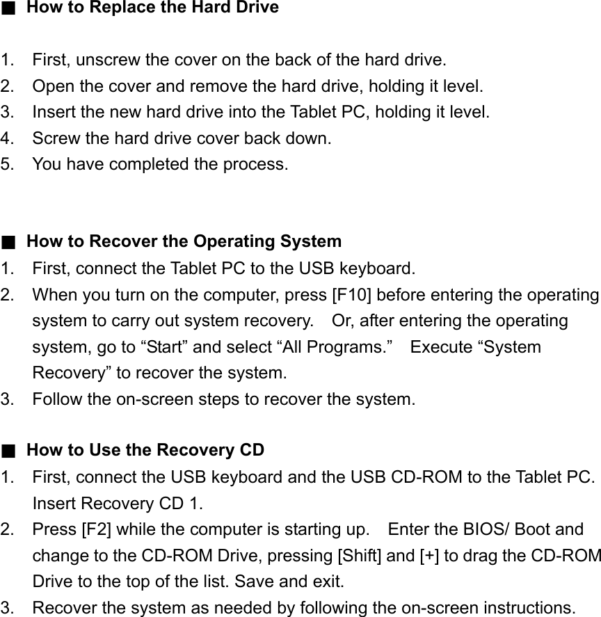 ■ How to Replace the Hard Drive  1.  First, unscrew the cover on the back of the hard drive. 2.  Open the cover and remove the hard drive, holding it level. 3.  Insert the new hard drive into the Tablet PC, holding it level. 4.  Screw the hard drive cover back down. 5.  You have completed the process.   ■ How to Recover the Operating System 1.  First, connect the Tablet PC to the USB keyboard. 2.  When you turn on the computer, press [F10] before entering the operating system to carry out system recovery.    Or, after entering the operating system, go to “Start” and select “All Programs.”  Execute “System Recovery” to recover the system. 3.  Follow the on-screen steps to recover the system.  ■ How to Use the Recovery CD 1.  First, connect the USB keyboard and the USB CD-ROM to the Tablet PC.   Insert Recovery CD 1. 2.  Press [F2] while the computer is starting up.    Enter the BIOS/ Boot and change to the CD-ROM Drive, pressing [Shift] and [+] to drag the CD-ROM Drive to the top of the list. Save and exit. 3.  Recover the system as needed by following the on-screen instructions. 