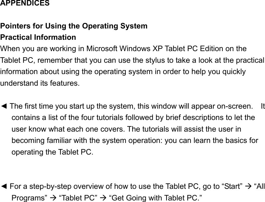 APPENDICES  Pointers for Using the Operating System Practical Information When you are working in Microsoft Windows XP Tablet PC Edition on the Tablet PC, remember that you can use the stylus to take a look at the practical information about using the operating system in order to help you quickly understand its features.  ◄ The first time you start up the system, this window will appear on-screen.    It contains a list of the four tutorials followed by brief descriptions to let the user know what each one covers. The tutorials will assist the user in becoming familiar with the system operation: you can learn the basics for operating the Tablet PC.   ◄ For a step-by-step overview of how to use the Tablet PC, go to “Start”  “All Programs”  “Tablet PC”  “Get Going with Tablet PC.” 