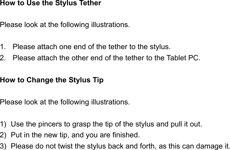 How to Use the Stylus Tether  Please look at the following illustrations.  1.  Please attach one end of the tether to the stylus. 2.  Please attach the other end of the tether to the Tablet PC.  How to Change the Stylus Tip  Please look at the following illustrations.  1)  Use the pincers to grasp the tip of the stylus and pull it out. 2)  Put in the new tip, and you are finished. 3)  Please do not twist the stylus back and forth, as this can damage it. 