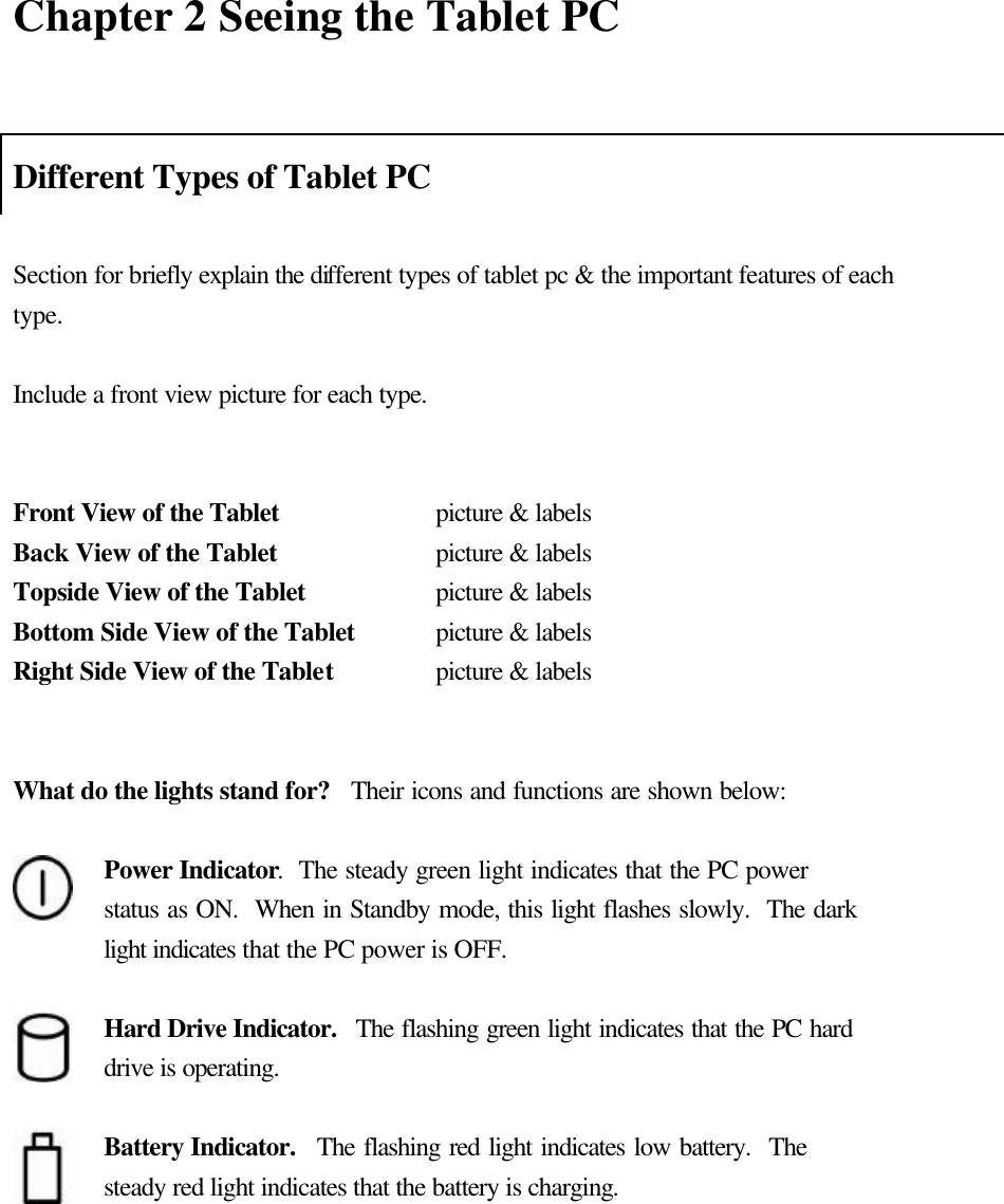   Chapter 2 Seeing the Tablet PC  Different Types of Tablet PC  Section for briefly explain the different types of tablet pc &amp; the important features of each type.    Include a front view picture for each type.   Front View of the Tablet   picture &amp; labels Back View of the Tablet   picture &amp; labels Topside View of the Tablet   picture &amp; labels Bottom Side View of the Tablet    picture &amp; labels Right Side View of the Tablet    picture &amp; labels   What do the lights stand for?   Their icons and functions are shown below:   Power Indicator.  The steady green light indicates that the PC power status as ON.  When in Standby mode, this light flashes slowly.  The dark light indicates that the PC power is OFF.   Hard Drive Indicator.  The flashing green light indicates that the PC hard drive is operating.   Battery Indicator.  The flashing red light indicates low battery.  The steady red light indicates that the battery is charging.     