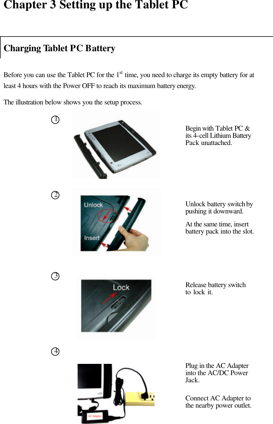  Chapter 3 Setting up the Tablet PC   Charging Tablet PC Battery  Before you can use the Tablet PC for the 1st time, you need to charge its empty battery for at least 4 hours with the Power OFF to reach its maximum battery energy.   The illustration below shows you the setup process.                               ○1Begin with Tablet PC &amp; its 4-cell Lithium Battery Pack unattached.   ○2 Unlock battery switch by pushing it downward.   At the same time, insert battery pack into the slot. ○3 Release battery switch to lock it.   ○4 Plug in the AC Adapter into the AC/DC Power Jack.    Connect AC Adapter to the nearby power outlet.  