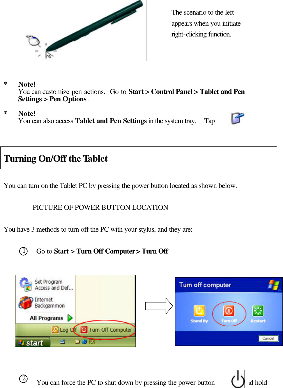            *   Note! You can customize pen actions.  Go to Start &gt; Control Panel &gt; Tablet and Pen Settings &gt; Pen Options.    *   Note! You can also access Tablet and Pen Settings in the system tray.  Tap   Turning On/Off the Tablet    You can turn on the Tablet PC by pressing the power button located as shown below.    PICTURE OF POWER BUTTON LOCATION  You have 3 methods to turn off the PC with your stylus, and they are:  Go to Start &gt; Turn Off Computer &gt; Turn Off            You can force the PC to shut down by pressing the power button        and hold The scenario to the left appears when you initiate right-clicking function. ○1 ○2   