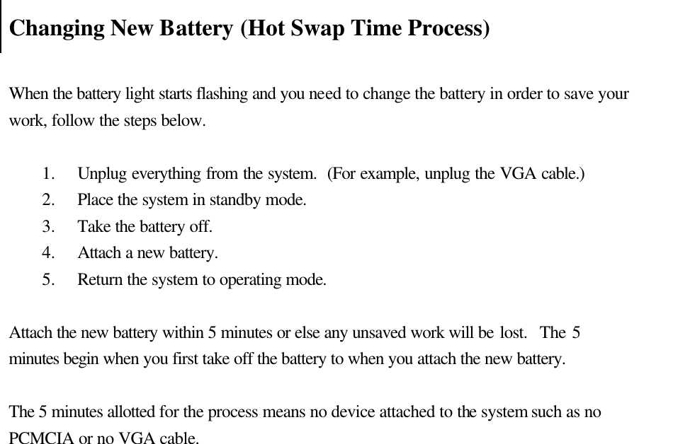    Changing New Battery (Hot Swap Time Process)    When the battery light starts flashing and you need to change the battery in order to save your work, follow the steps below.    1.  Unplug everything from the system.  (For example, unplug the VGA cable.) 2.  Place the system in standby mode. 3.  Take the battery off.   4.  Attach a new battery. 5.  Return the system to operating mode.    Attach the new battery within 5 minutes or else any unsaved work will be lost.  The 5 minutes begin when you first take off the battery to when you attach the new battery.  The 5 minutes allotted for the process means no device attached to the system such as no PCMCIA or no VGA cable.                      