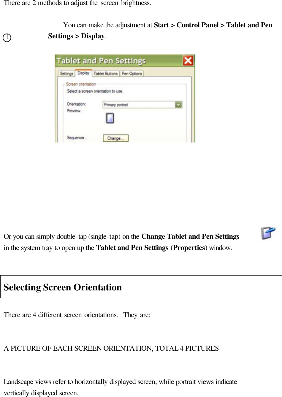   There are 2 methods to adjust the screen brightness.    You can make the adjustment at Start &gt; Control Panel &gt; Tablet and Pen Settings &gt; Display.                     Or you can simply double-tap (single-tap) on the Change Tablet and Pen Settings        in the system tray to open up the Tablet and Pen Settings (Properties) window.   Selecting Screen Orientation  There are 4 different screen orientations.  They are:   A PICTURE OF EACH SCREEN ORIENTATION, TOTAL 4 PICTURES   Landscape views refer to horizontally displayed screen; while portrait views indicate vertically displayed screen.    ○1 