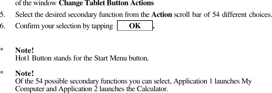  of the window Change Tablet Button Actions 5.  Select the desired secondary function from the Action scroll bar of 54 different choices.   6.  Confirm your selection by tapping     OK   .   *  Note!  Hot1 Button stands for the Start Menu button.  *  Note! Of the 54 possible secondary functions you can select, Application 1 launches My Computer and Application 2 launches the Calculator.    