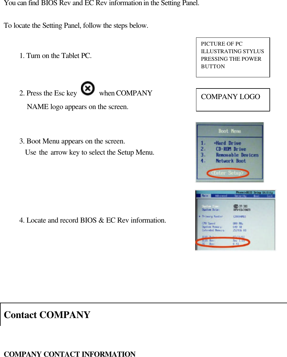    You can find BIOS Rev and EC Rev information in the Setting Panel.    To locate the Setting Panel, follow the steps below.                           Contact COMPANY   COMPANY CONTACT INFORMATION     1. Turn on the Tablet PC.   2. Press the Esc key   when COMPANY NAME logo appears on the screen. COMPANY LOGO 3. Boot Menu appears on the screen.   Use the arrow key to select the Setup Menu.   4. Locate and record BIOS &amp; EC Rev information.  PICTURE OF PC ILLUSTRATING STYLUS PRESSING THE POWER BUTTON 