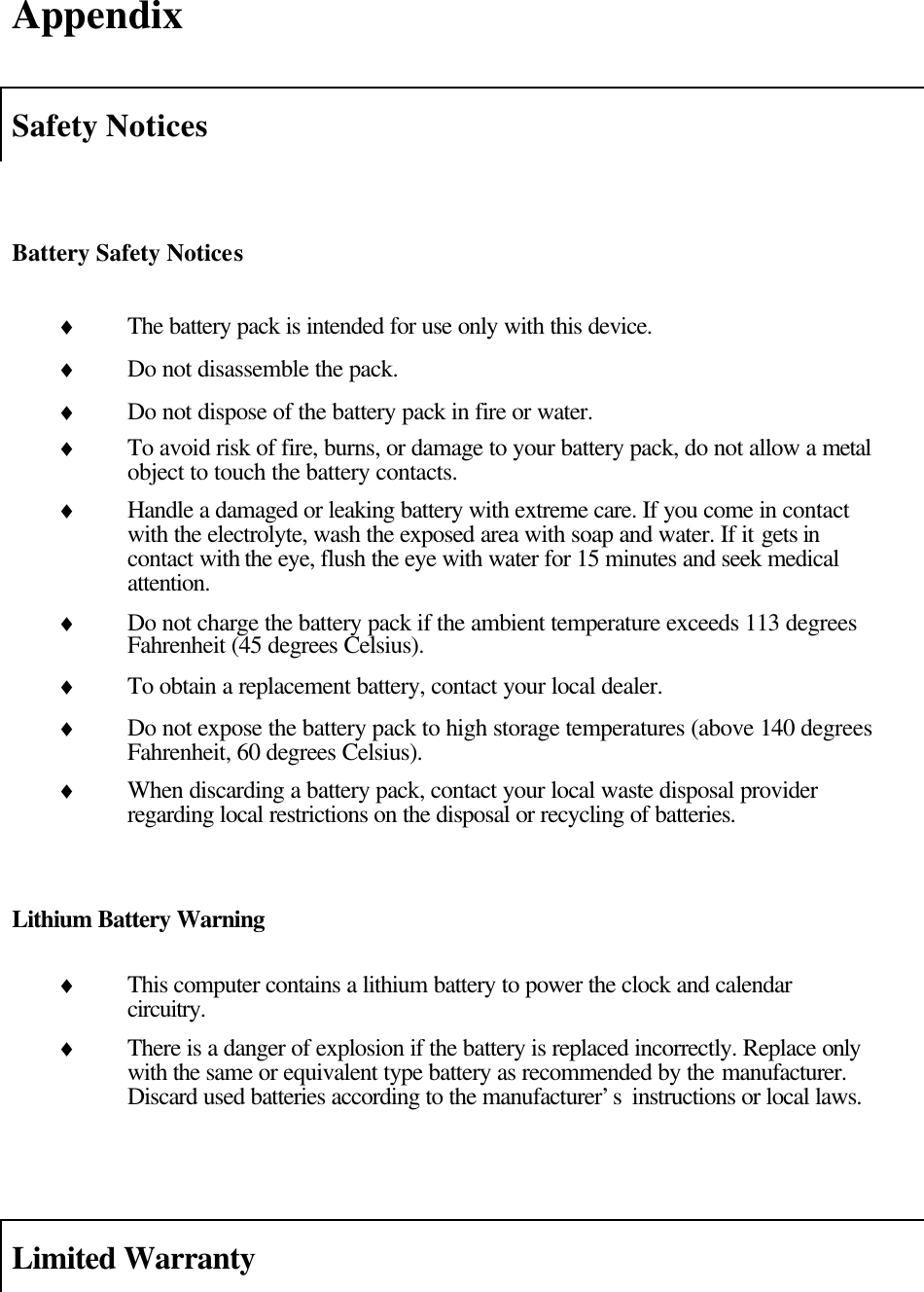  Appendix  Safety Notices   Battery Safety Notices  ♦ The battery pack is intended for use only with this device. ♦ Do not disassemble the pack. ♦ Do not dispose of the battery pack in fire or water. ♦ To avoid risk of fire, burns, or damage to your battery pack, do not allow a metal object to touch the battery contacts. ♦ Handle a damaged or leaking battery with extreme care. If you come in contact with the electrolyte, wash the exposed area with soap and water. If it gets in contact with the eye, flush the eye with water for 15 minutes and seek medical attention. ♦ Do not charge the battery pack if the ambient temperature exceeds 113 degrees Fahrenheit (45 degrees Celsius). ♦ To obtain a replacement battery, contact your local dealer. ♦ Do not expose the battery pack to high storage temperatures (above 140 degrees Fahrenheit, 60 degrees Celsius). ♦ When discarding a battery pack, contact your local waste disposal provider regarding local restrictions on the disposal or recycling of batteries.   Lithium Battery Warning  ♦ This computer contains a lithium battery to power the clock and calendar circuitry. ♦ There is a danger of explosion if the battery is replaced incorrectly. Replace only with the same or equivalent type battery as recommended by the manufacturer. Discard used batteries according to the manufacturer’s  instructions or local laws.    Limited Warranty   