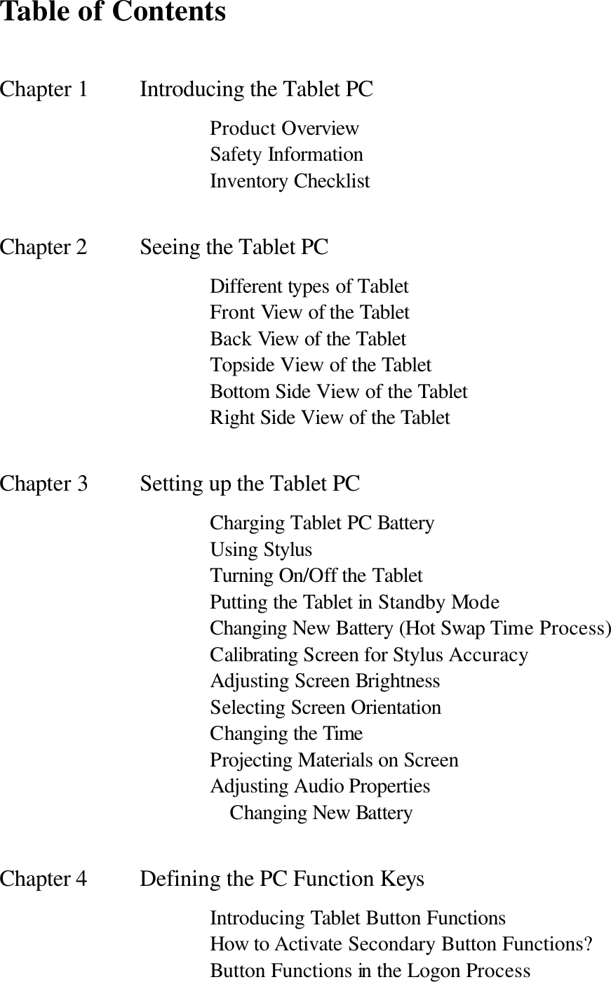  Table of Contents  Chapter 1     Introducing the Tablet PC       Product Overview       Safety Information       Inventory Checklist  Chapter 2    Seeing the Tablet PC             Different types of Tablet         Front View of the Tablet       Back View of the Tablet       Topside View of the Tablet       Bottom Side View of the Tablet       Right Side View of the Tablet  Chapter 3     Setting up the Tablet PC       Charging Tablet PC Battery       Using Stylus       Turning On/Off the Tablet       Putting the Tablet in Standby Mode       Changing New Battery (Hot Swap Time Process)       Calibrating Screen for Stylus Accuracy       Adjusting Screen Brightness       Selecting Screen Orientation       Changing the Time       Projecting Materials on Screen       Adjusting Audio Properties                      Changing New Battery  Chapter 4    Defining the PC Function Keys       Introducing Tablet Button Functions       How to Activate Secondary Button Functions?       Button Functions in the Logon Process 