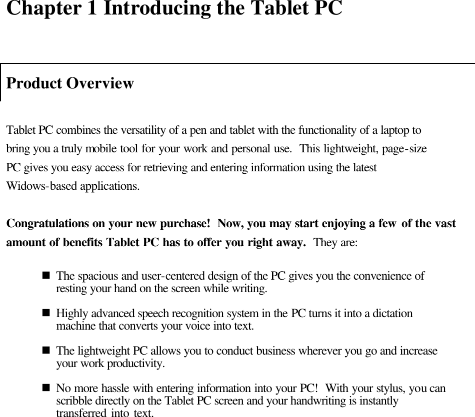   Chapter 1 Introducing the Tablet PC   Product Overview  Tablet PC combines the versatility of a pen and tablet with the functionality of a laptop to bring you a truly mobile tool for your work and personal use.  This lightweight, page-size PC gives you easy access for retrieving and entering information using the latest Widows-based applications.    Congratulations on your new purchase!  Now, you may start enjoying a few of the vast amount of benefits Tablet PC has to offer you right away.  They are:  n The spacious and user-centered design of the PC gives you the convenience of resting your hand on the screen while writing.    n Highly advanced speech recognition system in the PC turns it into a dictation machine that converts your voice into text.    n The lightweight PC allows you to conduct business wherever you go and increase your work productivity.  n No more hassle with entering information into your PC!  With your stylus, you can scribble directly on the Tablet PC screen and your handwriting is instantly transferred into text.    