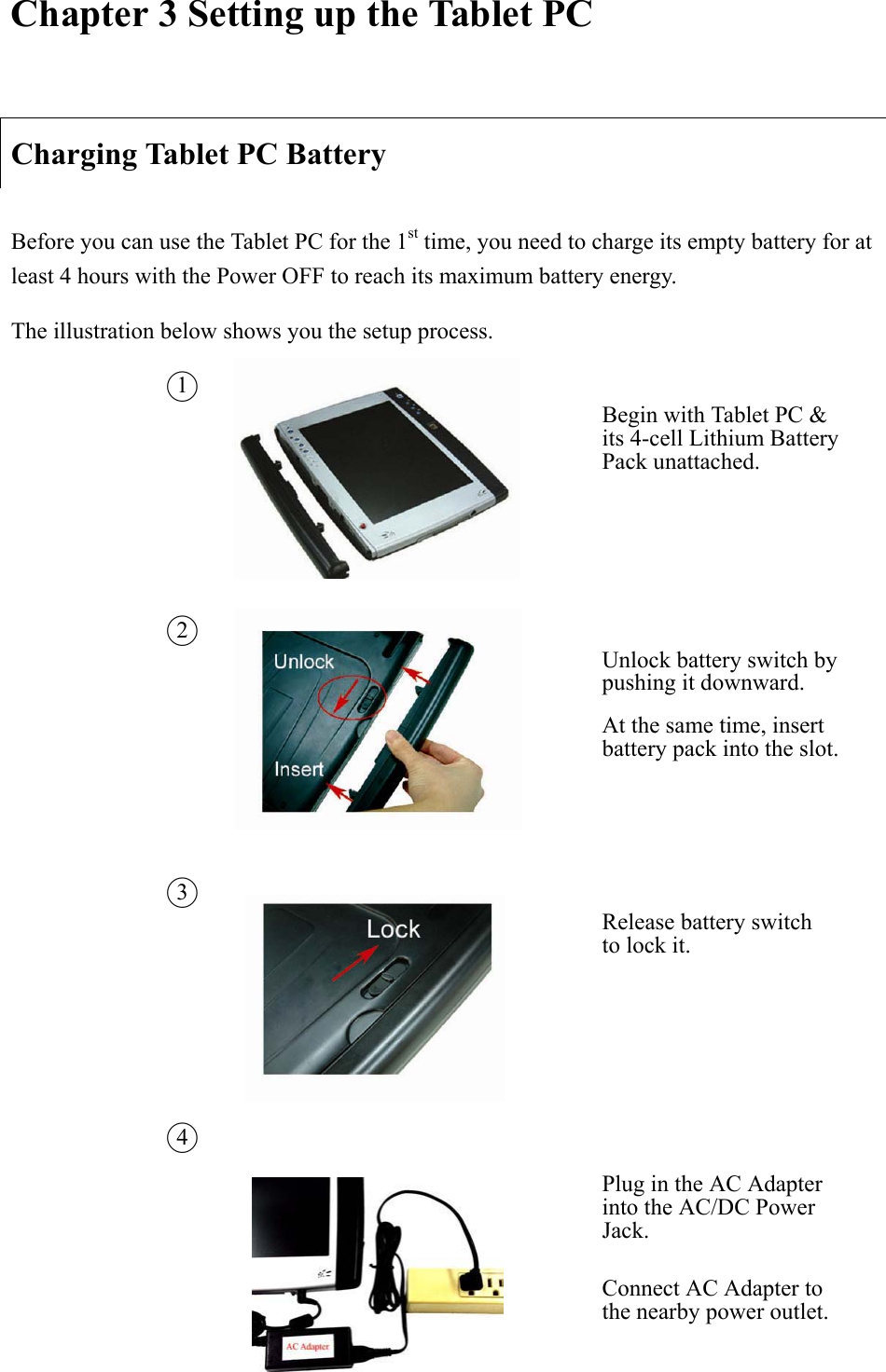Chapter 3 Setting up the Tablet PC Charging Tablet PC Battery Before you can use the Tablet PC for the 1st time, you need to charge its empty battery for at least 4 hours with the Power OFF to reach its maximum battery energy.     The illustration below shows you the setup process.   Ϥ1Begin with Tablet PC &amp; its 4-cell Lithium Battery Pack unattached.   Ϥ2Unlock battery switch by pushing it downward.   At the same time, insert battery pack into the slot. Ϥ3Release battery switch to lock it.     Ϥ4Plug in the AC Adapter into the AC/DC Power Jack.   Connect AC Adapter to the nearby power outlet. 