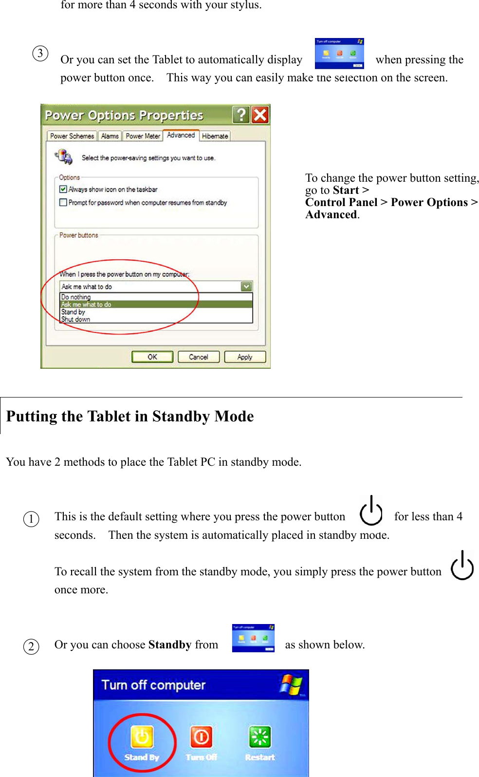 for more than 4 seconds with your stylus. Or you can set the Tablet to automatically display            when pressing the power button once.    This way you can easily make the selection on the screen.     Putting the Tablet in Standby Mode You have 2 methods to place the Tablet PC in standby mode. This is the default setting where you press the power button                for less than 4 seconds.    Then the system is automatically placed in standby mode.     To recall the system from the standby mode, you simply press the power button             once more.       Or you can choose Standby from           as shown below.         Ϥ3To change the power button setting, go to Start &gt;   Control Panel &gt; Power Options &gt; Advanced.Ϥ1Ϥ2