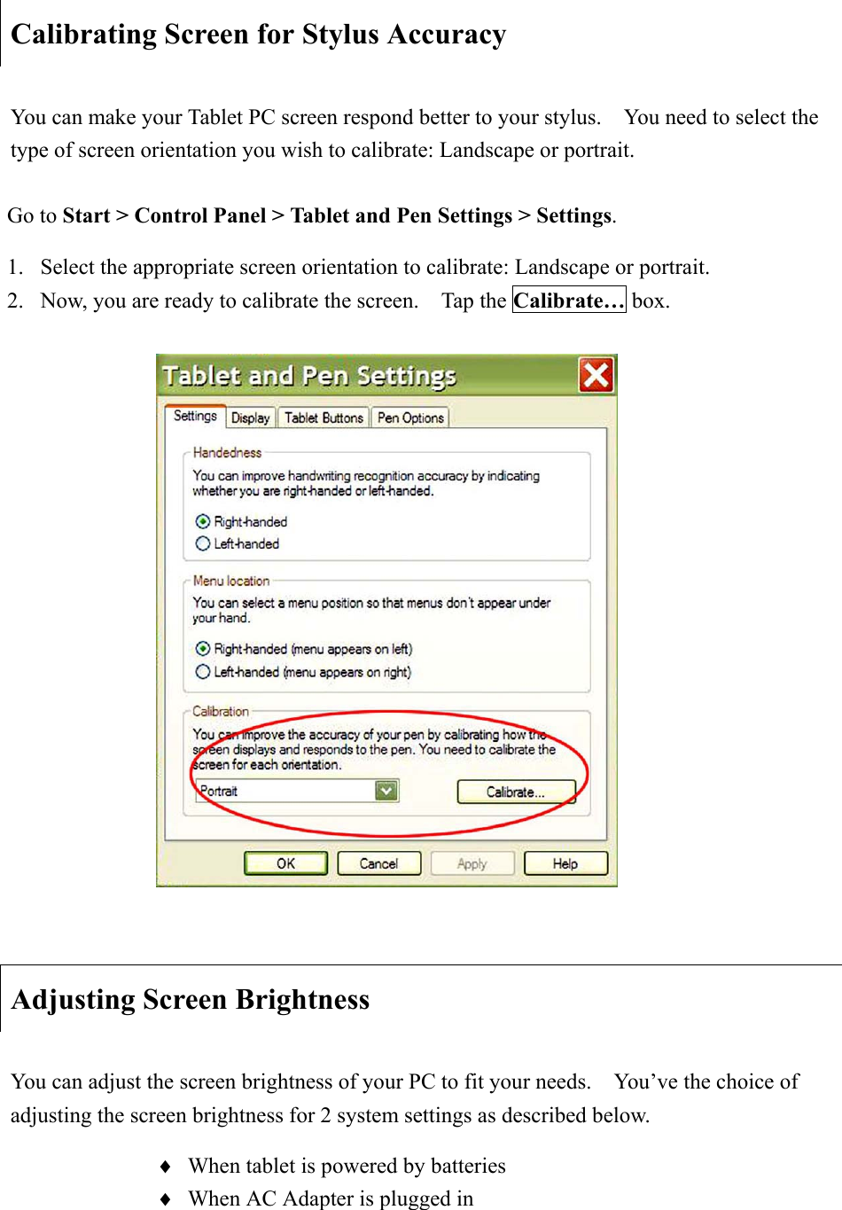 Calibrating Screen for Stylus Accuracy You can make your Tablet PC screen respond better to your stylus.    You need to select the type of screen orientation you wish to calibrate: Landscape or portrait. Adjusting Screen Brightness You can adjust the screen brightness of your PC to fit your needs.    You’ve the choice of adjusting the screen brightness for 2 system settings as described below.   i When tablet is powered by batteries i When AC Adapter is plugged in Go to Start &gt; Control Panel &gt; Tablet and Pen Settings &gt; Settings.1.  Select the appropriate screen orientation to calibrate: Landscape or portrait.   2.  Now, you are ready to calibrate the screen.    Tap the Calibrate… box. 