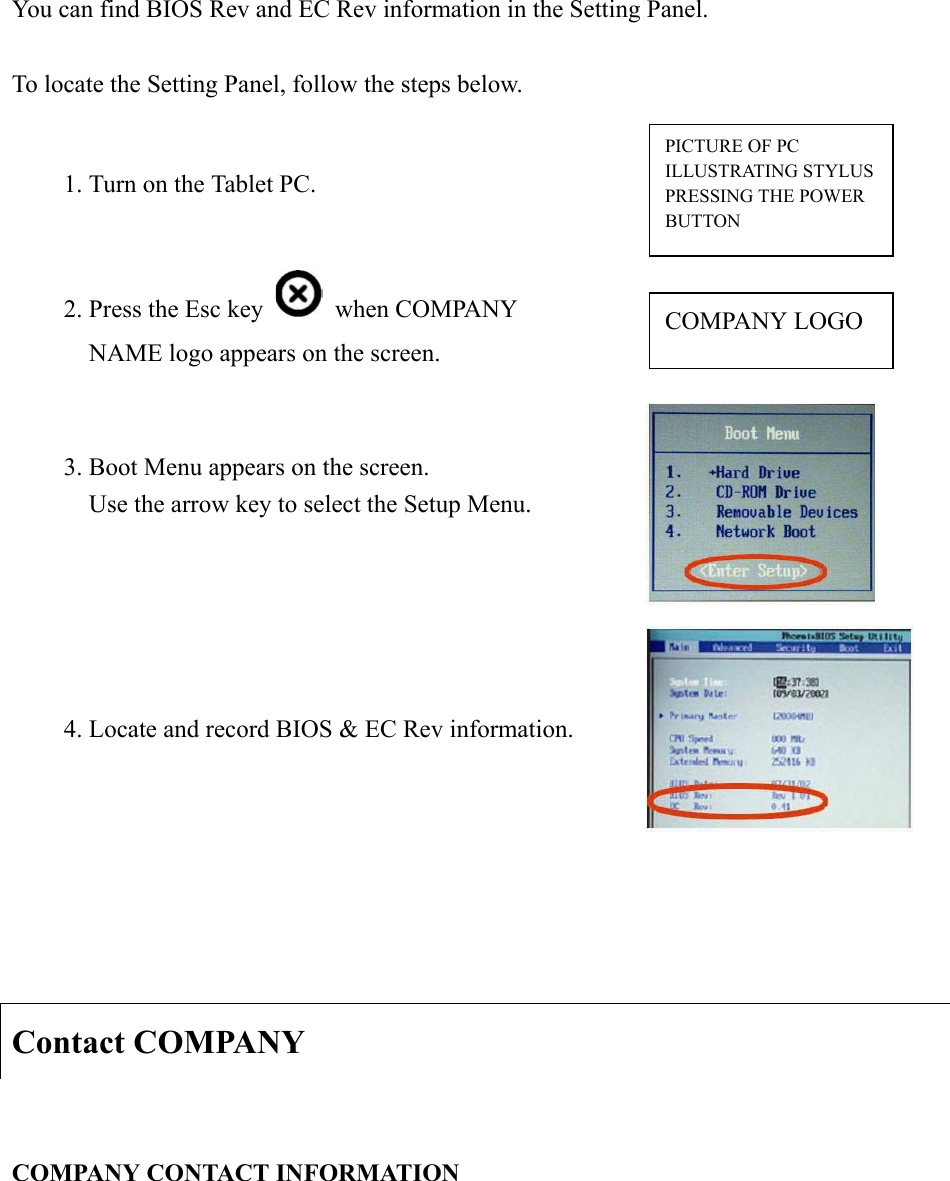 You can find BIOS Rev and EC Rev information in the Setting Panel.   To locate the Setting Panel, follow the steps below.   Contact COMPANY COMPANY CONTACT INFORMATION 1. Turn on the Tablet PC.   2. Press the Esc key   when COMPANY NAME logo appears on the screen. COMPANY LOGO 3. Boot Menu appears on the screen.     Use the arrow key to select the Setup Menu.   4. Locate and record BIOS &amp; EC Rev information. PICTURE OF PC ILLUSTRATING STYLUS PRESSING THE POWER BUTTON 