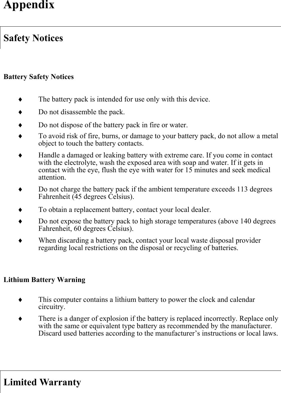 AppendixSafety Notices Battery Safety Noticesi The battery pack is intended for use only with this device. i Do not disassemble the pack. i Do not dispose of the battery pack in fire or water. i To avoid risk of fire, burns, or damage to your battery pack, do not allow a metal object to touch the battery contacts. i Handle a damaged or leaking battery with extreme care. If you come in contact with the electrolyte, wash the exposed area with soap and water. If it gets in contact with the eye, flush the eye with water for 15 minutes and seek medical attention.i Do not charge the battery pack if the ambient temperature exceeds 113 degrees Fahrenheit (45 degrees Celsius). i To obtain a replacement battery, contact your local dealer. i Do not expose the battery pack to high storage temperatures (above 140 degrees Fahrenheit, 60 degrees Celsius). i When discarding a battery pack, contact your local waste disposal provider regarding local restrictions on the disposal or recycling of batteries. Lithium Battery Warning i This computer contains a lithium battery to power the clock and calendar circuitry.i There is a danger of explosion if the battery is replaced incorrectly. Replace only with the same or equivalent type battery as recommended by the manufacturer. Discard used batteries according to the manufacturer’s instructions or local laws. Limited Warranty 