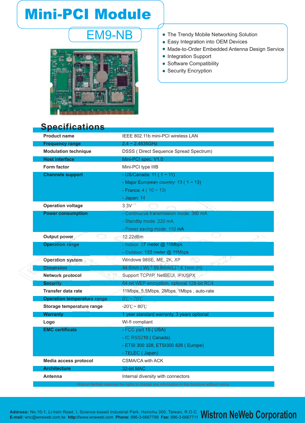 SpecificationsWistron NeWeb reserves the rights to change any information in this brochure without notice.Product nameFrequency rangeModulation techniqueHost interfaceForm factorChannels supportOperation voltagePower consumptionOutput powerOperation rangeOperation systemDimensionNetwork protocolSecurityTransfer data rateOperation temperature rangeStorage temperature rangeWarrantyLogoEMC certificateMedia access protocolArchitectureAntennaIEEE 802.11b mini-PCI wireless LAN2.4 ~ 2.4835GHzDSSS ( Direct Sequence Spread Spectrum)Mini-PCI spec. V1.0Mini-PCI type IIIB- US/Canada: 11 ( 1 ~ 11)- Major European country: 13 ( 1 ~ 13)- France: 4 ( 10 ~ 13)- Japan: 143.3V- Continuous transmission mode: 360 mA- Standby mode: 220 mA- Power saving mode: 110 mA12.22dBm- Indoor: 37 meter @ 11Mbps- Outdoor: 122 meter @ 11MbpsWindows 98SE, ME, 2K, XP44.6mm ( W) * 59.8mm(L) * 4.1mm (H)Support TCP/IP, NetBEUI, IPX/SPX64-bit WEP encryption, optional 128-bit RC411Mbps, 5.5Mbps, 2Mbps, 1Mbps , auto-rate0ʨ~70ʨ-20ʨ~80ʨ1 year standard warranty, 3 years optionalWi-fi compliant- FCC part 15 ( USA)- IC RSS210 ( Canada)- ETSI 300 328, ETSI300 826 ( Europe)- TELEC ( Japan)CSMA/CA with ACK32-bit MACInternal diversity with connectorsAddress: No.10-1, Li-hsin Road. I, Science-based Industrial Park, Hsinchu 300, Taiwan, R.O.C.E-mail: wnc@wneweb.com.tw http://www.wneweb.com Phone: 886-3-6667799 Fax: 886-3-6667711Wistron NeWeb CorporationThe Trendy Mobile Networking SolutionEasy Integration into OEM DevicesMade-to-Order Embedded Antenna Design ServiceIntegration SupportSoftware CompatibilitySecurity EncryptionMini-PCI ModuleEM9-NB