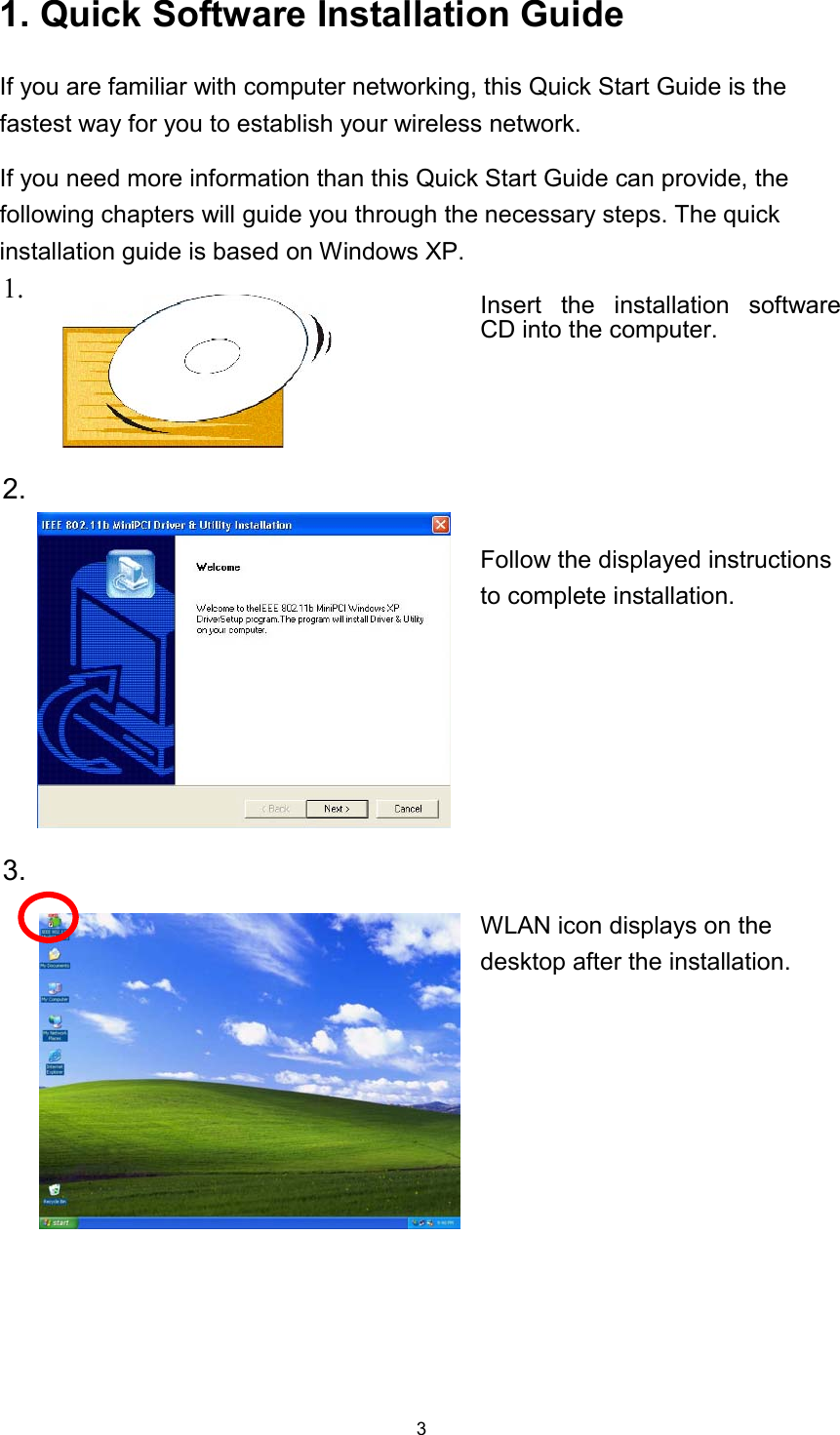  31. Quick Software Installation Guide If you are familiar with computer networking, this Quick Start Guide is the fastest way for you to establish your wireless network. If you need more information than this Quick Start Guide can provide, the following chapters will guide you through the necessary steps. The quick installation guide is based on Windows XP. 1.   Insert the installation software CD into the computer. 2.  Follow the displayed instructions to complete installation. 3.  WLAN icon displays on the desktop after the installation. 