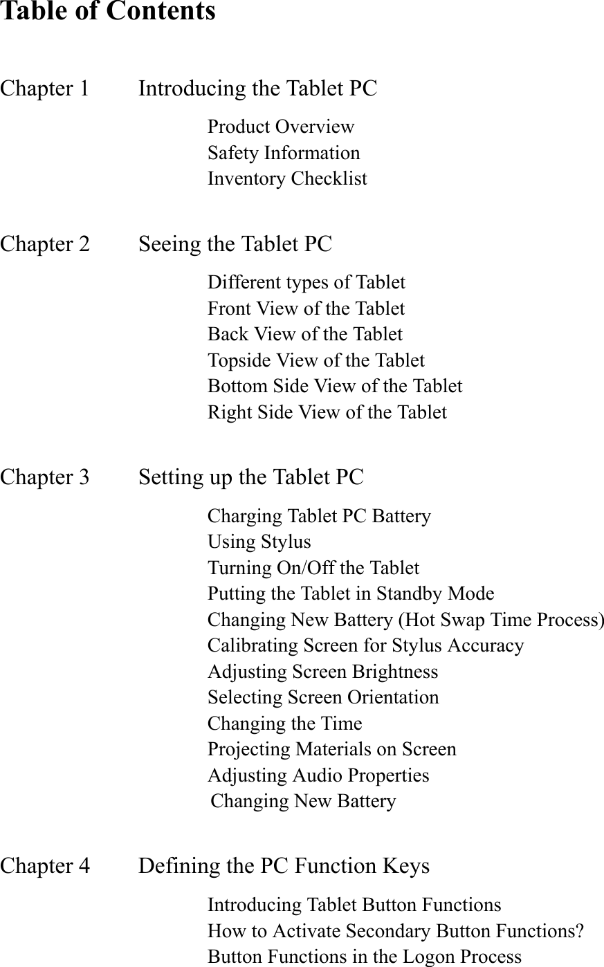 Table of ContentsChapter 1     Introducing the Tablet PC      Product Overview       Safety Information       Inventory Checklist Chapter 2    Seeing the Tablet PC                 Different types of Tablet         Front View of the Tablet       Back View of the Tablet       Topside View of the Tablet       Bottom Side View of the Tablet       Right Side View of the Tablet Chapter 3     Setting up the Tablet PC      Charging Tablet PC Battery       Using Stylus       Turning On/Off the Tablet       Putting the Tablet in Standby Mode       Changing New Battery (Hot Swap Time Process)       Calibrating Screen for Stylus Accuracy       Adjusting Screen Brightness       Selecting Screen Orientation       Changing the Time       Projecting Materials on Screen       Adjusting Audio Properties                      Changing New Battery Chapter 4    Defining the PC Function Keys       Introducing Tablet Button Functions       How to Activate Secondary Button Functions?       Button Functions in the Logon Process 