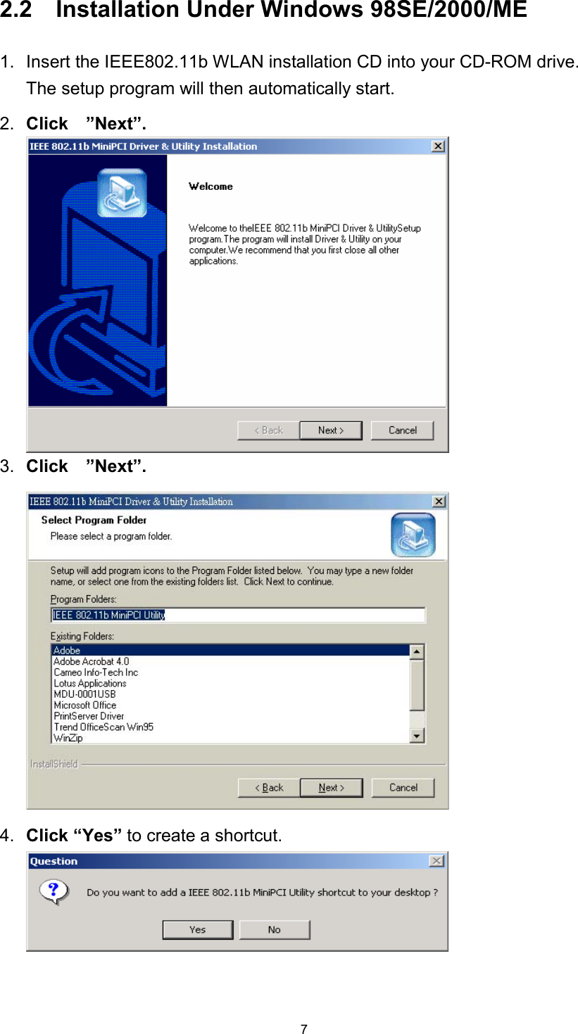  72.2    Installation Under Windows 98SE/2000/ME 1.  Insert the IEEE802.11b WLAN installation CD into your CD-ROM drive.   The setup program will then automatically start.   2.  Click  ”Next”.3.  Click  ”Next”.4.  Click “Yes” to create a shortcut. 