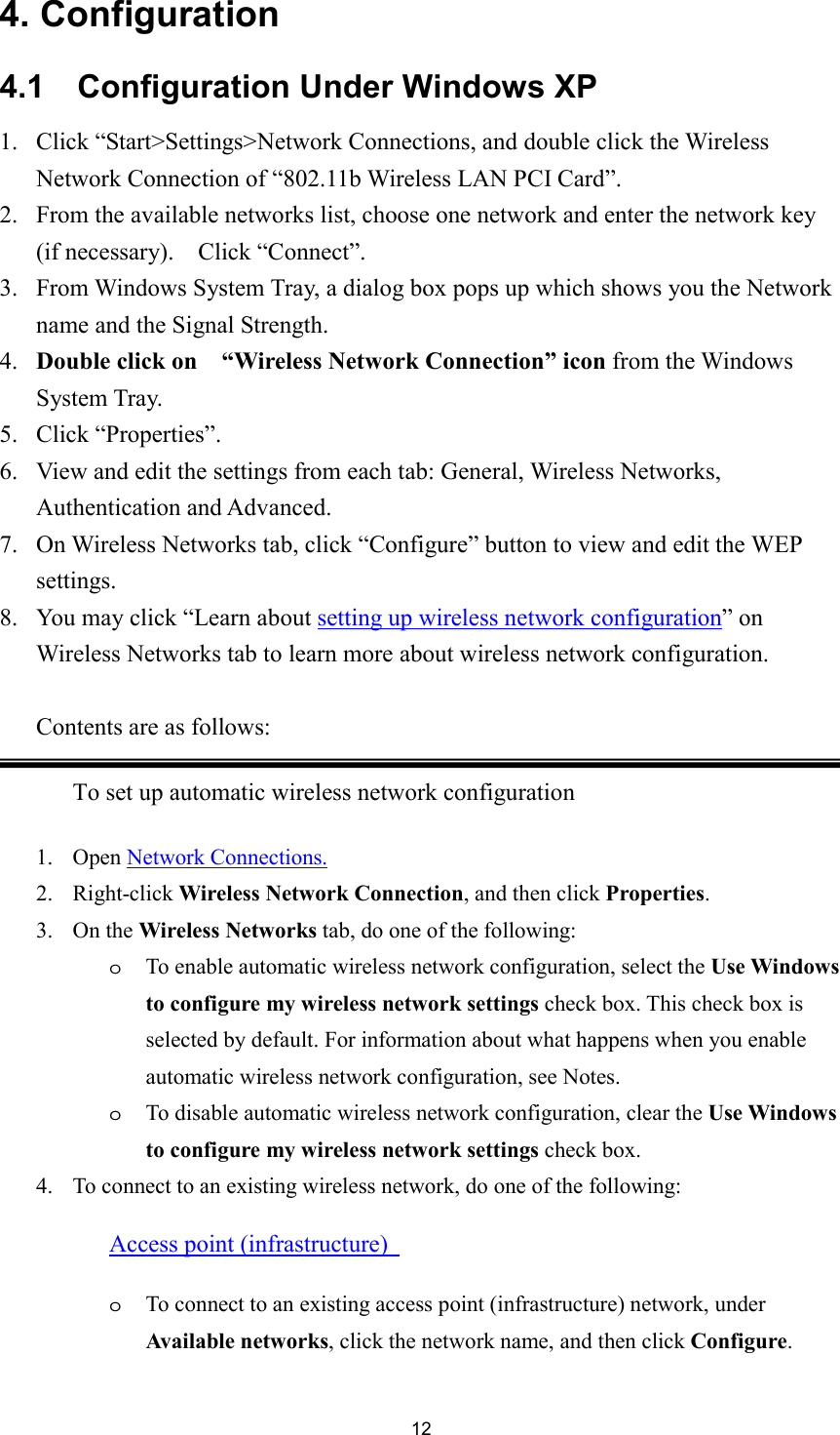  124. Configuration 4.1    Configuration Under Windows XP 1. Click “Start&gt;Settings&gt;Network Connections, and double click the Wireless Network Connection of “802.11b Wireless LAN PCI Card”. 2. From the available networks list, choose one network and enter the network key (if necessary).  Click “Connect”. 3. From Windows System Tray, a dialog box pops up which shows you the Network name and the Signal Strength. 4. Double click on   “Wireless Network Connection” icon from the Windows System Tray. 5. Click “Properties”. 6. View and edit the settings from each tab: General, Wireless Networks, Authentication and Advanced. 7. On Wireless Networks tab, click “Configure” button to view and edit the WEP settings. 8. You may click “Learn about setting up wireless network configuration” on Wireless Networks tab to learn more about wireless network configuration.   Contents are as follows: To set up automatic wireless network configuration 1. Open Network Connections.2. Right-click Wireless Network Connection, and then click Properties.3. On the Wireless Networks tab, do one of the following:   oTo enable automatic wireless network configuration, select the Use Windows to configure my wireless network settings check box. This check box is selected by default. For information about what happens when you enable automatic wireless network configuration, see Notes.   oTo disable automatic wireless network configuration, clear the Use Windows to configure my wireless network settings check box.   4. To connect to an existing wireless network, do one of the following:   Access point (infrastructure) oTo connect to an existing access point (infrastructure) network, under Available networks, click the network name, and then click Configure.