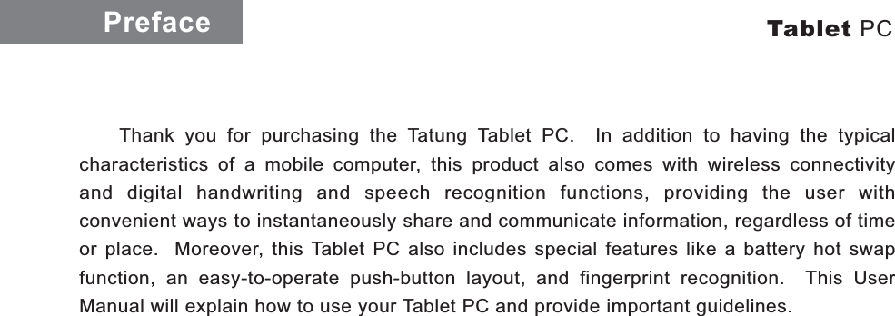     Thank you for purchasing the Tatung Tablet PC.  In addition to having the typical characteristics of a mobile computer, this product also comes with wireless connectivity and digital handwriting and speech recognition functions, providing the user with  convenient ways to instantaneously share and communicate information, regardless of time or place.  Moreover, this Tablet PC also includes special features like a battery hot swap  function, an easy-to-operate push-button layout, and fingerprint recognition.  This User Manual will explain how to use your Tablet PC and provide important guidelines.Preface Tablet PCAC Adaptor
