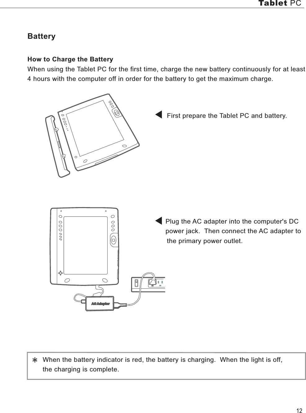 12Tablet PCBatteryHow to Charge the BatteryWhen using the Tablet PC for the first time, charge the new battery continuously for at least  4 hours with the computer off in order for the battery to get the maximum charge.            First prepare the Tablet PC and battery.                 Plug the AC adapter into the computer&apos;s DC      power jack.  Then connect the AC adapter to       the primary power outlet.                                                                       When the battery indicator is red, the battery is charging.  When the light is off,    the charging is complete.AC Adaptor