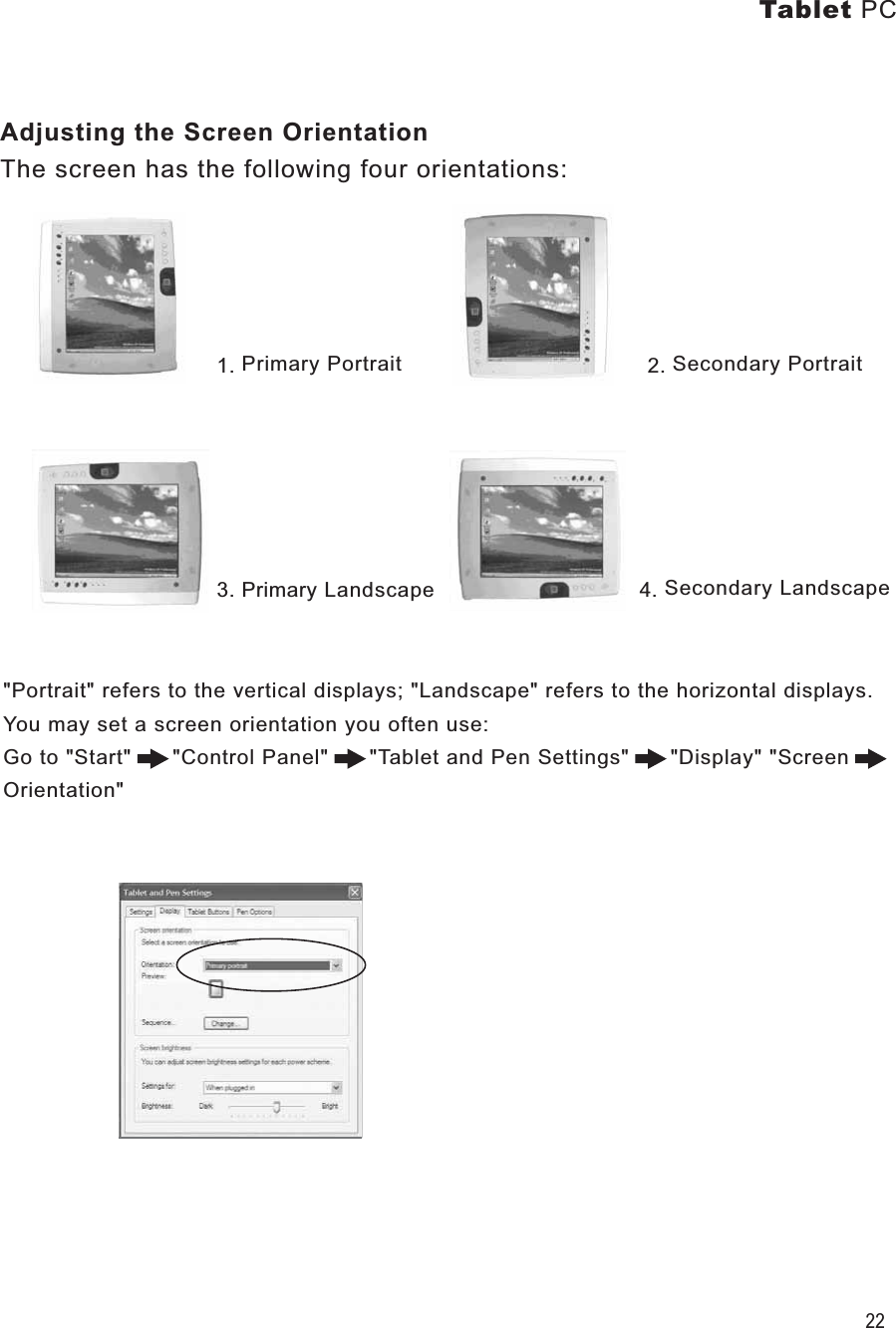 Tablet PC22Adjusting the Screen OrientationThe screen has the following four orientations:1. Primary Portrait                                    2. Secondary Portrait3. Primary Landscape                              4. Secondary Landscape&quot;Portrait&quot; refers to the vertical displays; &quot;Landscape&quot; refers to the horizontal displays.You may set a screen orientation you often use:Go to &quot;Start&quot;      &quot;Control Panel&quot;      &quot;Tablet and Pen Settings&quot;      &quot;Display&quot; &quot;Screen Orientation&quot; 