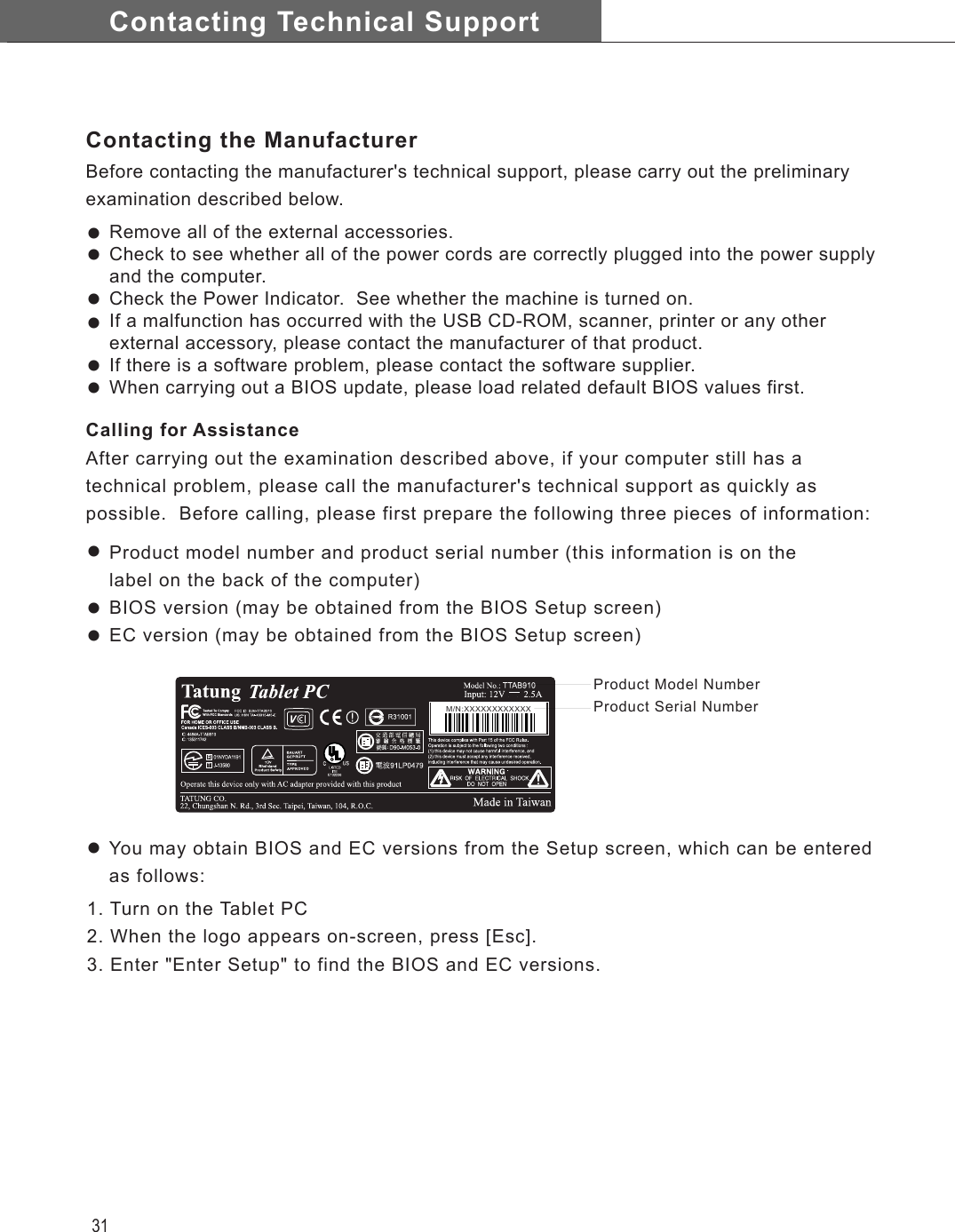 Contacting Technical Support31Remove all of the external accessories.Check to see whether all of the power cords are correctly plugged into the power supply and the computer.Check the Power Indicator.  See whether the machine is turned on.If a malfunction has occurred with the USB CD-ROM, scanner, printer or any other external accessory, please contact the manufacturer of that product.If there is a software problem, please contact the software supplier.When carrying out a BIOS update, please load related default BIOS values first.1. Turn on the Tablet PC2. When the logo appears on-screen, press [Esc].3. Enter &quot;Enter Setup&quot; to find the BIOS and EC versions.Contacting the ManufacturerBefore contacting the manufacturer&apos;s technical support, please carry out the preliminary examination described below.Calling for AssistanceAfter carrying out the examination described above, if your computer still has a technical problem, please call the manufacturer&apos;s technical support as quickly as possible.  Before calling, please first prepare the following three pieces of information:Product model number and product serial number (this information is on the label on the back of the computer)BIOS version (may be obtained from the BIOS Setup screen)EC version (may be obtained from the BIOS Setup screen)      M/N:XXXXXXXXXXXXProduct Model NumberProduct Serial NumberllllllllllYou may obtain BIOS and EC versions from the Setup screen, which can be enteredas follows: