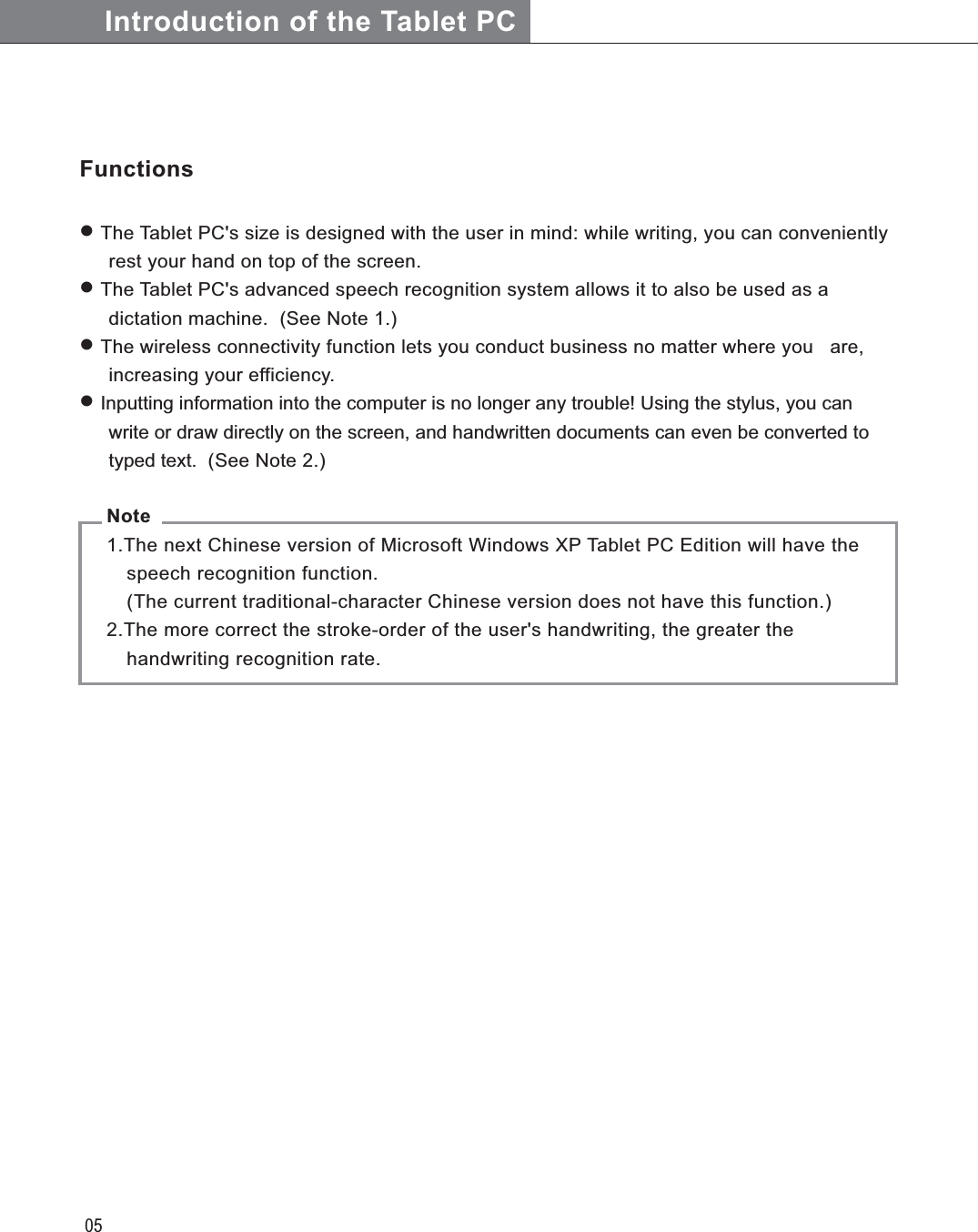 05Introduction of the Tablet PC Note  1.The next Chinese version of Microsoft Windows XP Tablet PC Edition will have the      speech recognition function.    (The current traditional-character Chinese version does not have this function.)  2.The more correct the stroke-order of the user&apos;s handwriting, the greater the        handwriting recognition rate.Functions The Tablet PC&apos;s size is designed with the user in mind: while writing, you can conveniently    rest your hand on top of the screen. The Tablet PC&apos;s advanced speech recognition system allows it to also be used as a  dictation machine.  (See Note 1.)  The wireless connectivity function lets you conduct business no matter where you   are,    increasing your efficiency. Inputting information into the computer is no longer any trouble! Using the stylus, you can  write or draw directly on the screen, and handwritten documents can even be converted to   typed text.  (See Note 2.)AC Adaptor