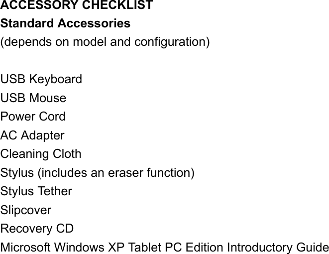 ACCESSORY CHECKLIST Standard Accessories (depends on model and configuration)  USB Keyboard USB Mouse Power Cord AC Adapter Cleaning Cloth Stylus (includes an eraser function) Stylus Tether Slipcover Recovery CD Microsoft Windows XP Tablet PC Edition Introductory Guide   