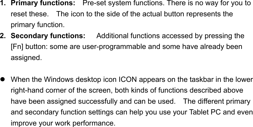 1. Primary functions:   Pre-set system functions. There is no way for you to reset these.    The icon to the side of the actual button represents the primary function. 2. Secondary functions:     Additional functions accessed by pressing the [Fn] button: some are user-programmable and some have already been assigned.   When the Windows desktop icon ICON appears on the taskbar in the lower right-hand corner of the screen, both kinds of functions described above have been assigned successfully and can be used.    The different primary and secondary function settings can help you use your Tablet PC and even improve your work performance.      
