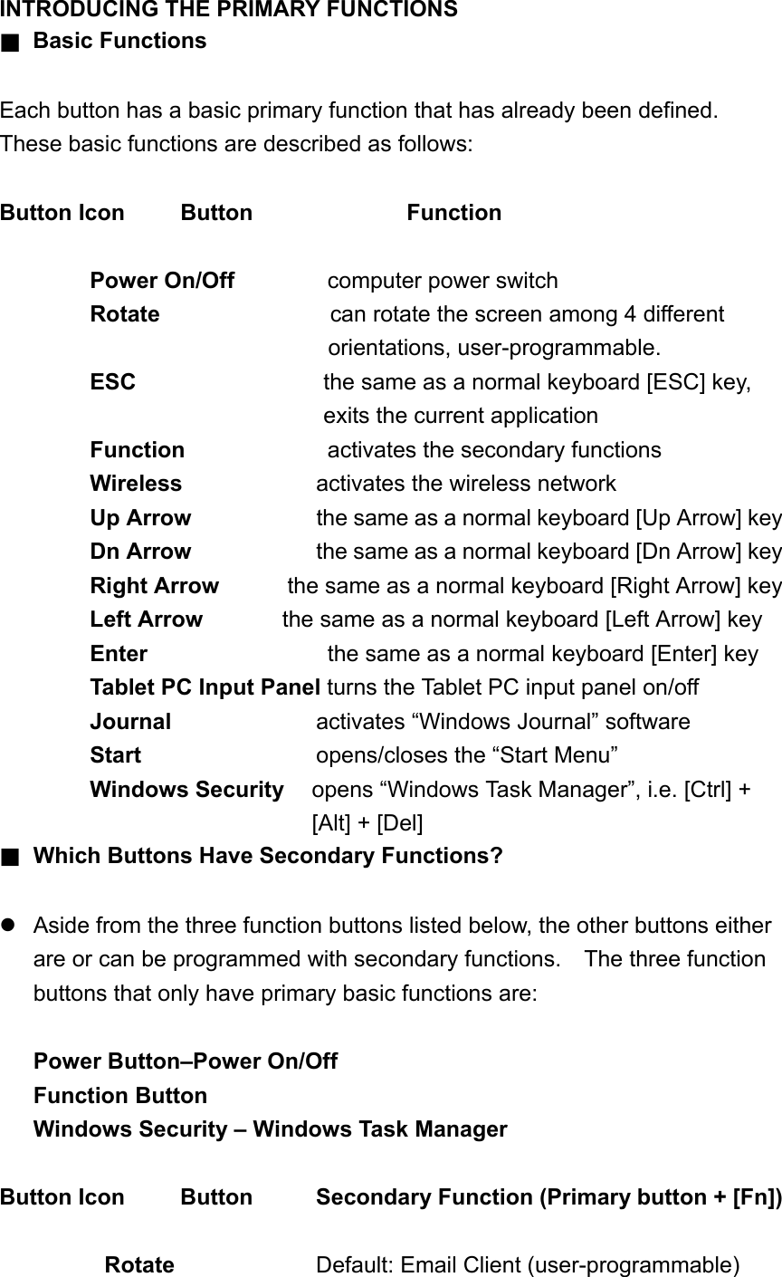 INTRODUCING THE PRIMARY FUNCTIONS ■ Basic Functions  Each button has a basic primary function that has already been defined.   These basic functions are described as follows:  Button Icon  Button    Function  Power On/Off       computer power switch Rotate                can rotate the screen among 4 different orientations, user-programmable. ESC  the same as a normal keyboard [ESC] key, exits the current application     Function    activates the secondary functions Wireless   activates the wireless network Up Arrow  the same as a normal keyboard [Up Arrow] key Dn Arrow         the same as a normal keyboard [Dn Arrow] key Right Arrow      the same as a normal keyboard [Right Arrow] key   Left Arrow     the same as a normal keyboard [Left Arrow] key Enter            the same as a normal keyboard [Enter] key Tablet PC Input Panel turns the Tablet PC input panel on/off Journal            activates “Windows Journal” software   Start          opens/closes the “Start Menu” Windows Security  opens “Windows Task Manager”, i.e. [Ctrl] + [Alt] + [Del] ■ Which Buttons Have Secondary Functions?   Aside from the three function buttons listed below, the other buttons either are or can be programmed with secondary functions.    The three function buttons that only have primary basic functions are:  Power Button–Power On/Off Function Button Windows Security – Windows Task Manager  Button Icon    Button     Secondary Function (Primary button + [Fn])  Rotate    Default: Email Client (user-programmable) 