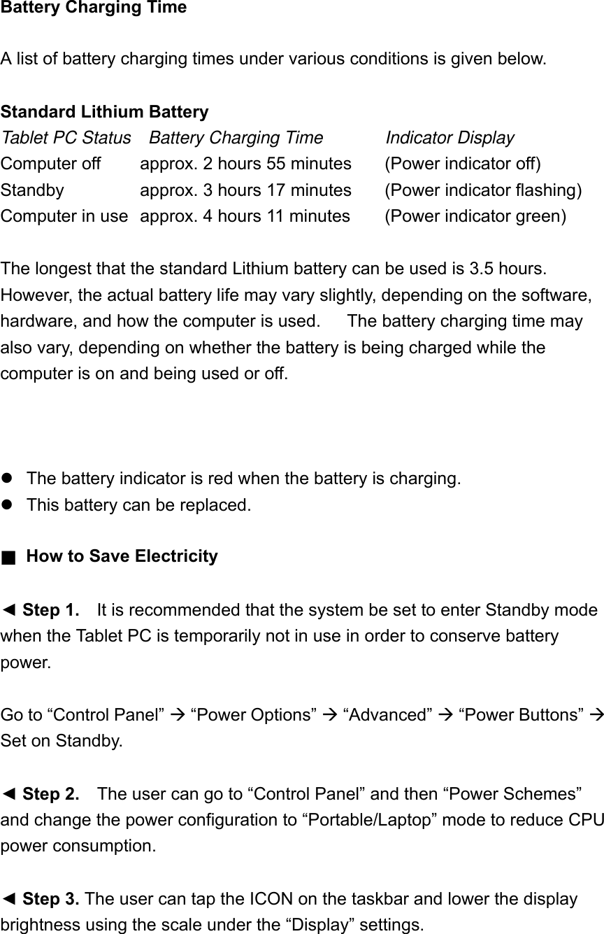 Battery Charging Time  A list of battery charging times under various conditions is given below.  Standard Lithium Battery Tablet PC Status  Battery Charging Time   Indicator Display Computer off      approx. 2 hours 55 minutes    (Power indicator off) Standby      approx. 3 hours 17 minutes  (Power indicator flashing) Computer in use   approx. 4 hours 11 minutes  (Power indicator green)  The longest that the standard Lithium battery can be used is 3.5 hours.   However, the actual battery life may vary slightly, depending on the software, hardware, and how the computer is used.      The battery charging time may also vary, depending on whether the battery is being charged while the computer is on and being used or off.         The battery indicator is red when the battery is charging.  This battery can be replaced.  ■  How to Save Electricity    ◄ Step 1.    It is recommended that the system be set to enter Standby mode when the Tablet PC is temporarily not in use in order to conserve battery power.  Go to “Control Panel”  “Power Options”  “Advanced”  “Power Buttons”  Set on Standby.  ◄ Step 2.    The user can go to “Control Panel” and then “Power Schemes” and change the power configuration to “Portable/Laptop” mode to reduce CPU power consumption.  ◄ Step 3. The user can tap the ICON on the taskbar and lower the display brightness using the scale under the “Display” settings.  