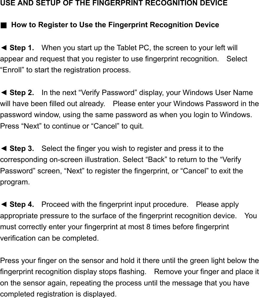 USE AND SETUP OF THE FINGERPRINT RECOGNITION DEVICE   ■  How to Register to Use the Fingerprint Recognition Device  ◄ Step 1.    When you start up the Tablet PC, the screen to your left will appear and request that you register to use fingerprint recognition.  Select “Enroll” to start the registration process.  ◄ Step 2.    In the next “Verify Password” display, your Windows User Name will have been filled out already.    Please enter your Windows Password in the password window, using the same password as when you login to Windows.   Press “Next” to continue or “Cancel” to quit.  ◄ Step 3.    Select the finger you wish to register and press it to the corresponding on-screen illustration. Select “Back” to return to the “Verify Password” screen, “Next” to register the fingerprint, or “Cancel” to exit the program.  ◄ Step 4.    Proceed with the fingerprint input procedure.    Please apply appropriate pressure to the surface of the fingerprint recognition device.    You must correctly enter your fingerprint at most 8 times before fingerprint verification can be completed.  Press your finger on the sensor and hold it there until the green light below the fingerprint recognition display stops flashing.    Remove your finger and place it on the sensor again, repeating the process until the message that you have completed registration is displayed.  