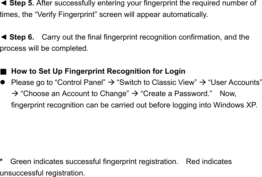 ◄ Step 5. After successfully entering your fingerprint the required number of times, the “Verify Fingerprint” screen will appear automatically.  ◄ Step 6.    Carry out the final fingerprint recognition confirmation, and the process will be completed.  ■ How to Set Up Fingerprint Recognition for Login  Please go to “Control Panel”  “Switch to Classic View”  “User Accounts”  “Choose an Account to Change”  “Create a Password.”    Now, fingerprint recognition can be carried out before logging into Windows XP.     *    Green indicates successful fingerprint registration.  Red indicates unsuccessful registration.     