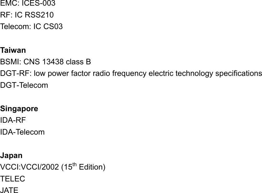 EMC: ICES-003 RF: IC RSS210 Telecom: IC CS03      Taiwan BSMI: CNS 13438 class B DGT-RF: low power factor radio frequency electric technology specifications DGT-Telecom  Singapore IDA-RF IDA-Telecom  Japan VCCI:VCCI/2002 (15th Edition) TELEC JATE 