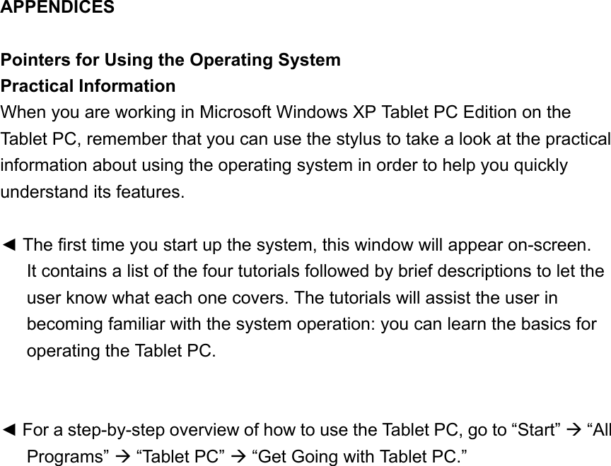 APPENDICES  Pointers for Using the Operating System Practical Information When you are working in Microsoft Windows XP Tablet PC Edition on the Tablet PC, remember that you can use the stylus to take a look at the practical information about using the operating system in order to help you quickly understand its features.  ◄ The first time you start up the system, this window will appear on-screen.   It contains a list of the four tutorials followed by brief descriptions to let the user know what each one covers. The tutorials will assist the user in becoming familiar with the system operation: you can learn the basics for operating the Tablet PC.   ◄ For a step-by-step overview of how to use the Tablet PC, go to “Start”  “All Programs”  “Tablet PC”  “Get Going with Tablet PC.” 