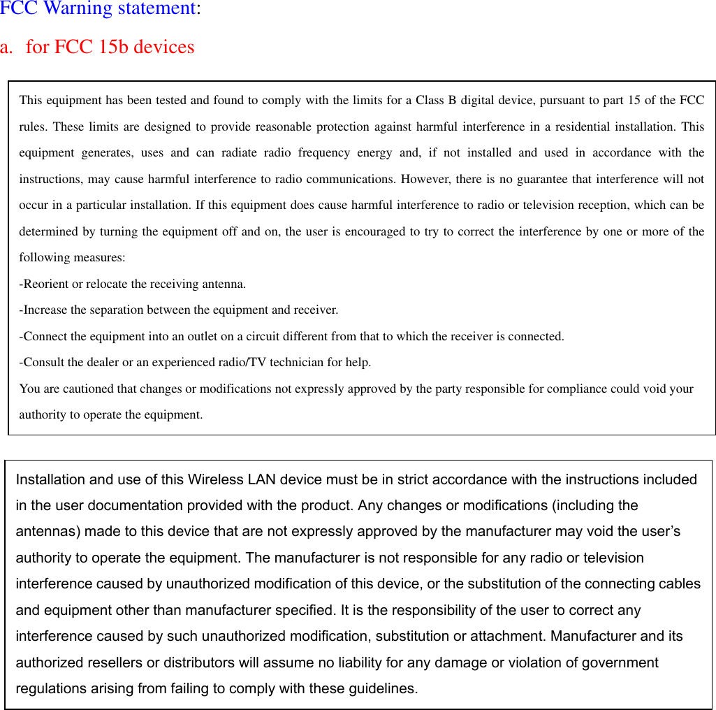 FCC Warning statement: a.  for FCC 15b devices                                    This equipment has been tested and found to comply with the limits for a Class B digital device, pursuant to part 15 of the FCCrules. These limits are designed to provide reasonable protection against harmful interference in a residential installation. Thisequipment generates, uses and can radiate radio frequency energy and, if not installed and used in accordance with theinstructions, may cause harmful interference to radio communications. However, there is no guarantee that interference will notoccur in a particular installation. If this equipment does cause harmful interference to radio or television reception, which can bedetermined by turning the equipment off and on, the user is encouraged to try to correct the interference by one or more of thefollowing measures: -Reorient or relocate the receiving antenna. -Increase the separation between the equipment and receiver. -Connect the equipment into an outlet on a circuit different from that to which the receiver is connected. -Consult the dealer or an experienced radio/TV technician for help. You are cautioned that changes or modifications not expressly approved by the party responsible for compliance could void your authority to operate the equipment. Installation and use of this Wireless LAN device must be in strict accordance with the instructions included in the user documentation provided with the product. Any changes or modifications (including the antennas) made to this device that are not expressly approved by the manufacturer may void the user’s authority to operate the equipment. The manufacturer is not responsible for any radio or television interference caused by unauthorized modification of this device, or the substitution of the connecting cablesand equipment other than manufacturer specified. It is the responsibility of the user to correct any interference caused by such unauthorized modification, substitution or attachment. Manufacturer and its authorized resellers or distributors will assume no liability for any damage or violation of government regulations arising from failing to comply with these guidelines. 